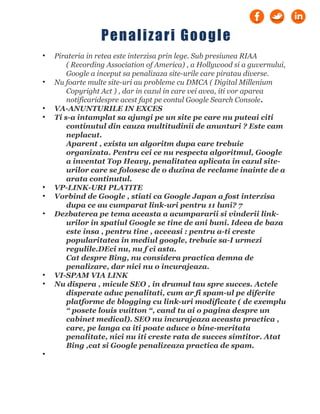 • Pirateria in retea este interzisa prin lege. Sub presiunea RIAA
( Recording Association of America) , a Hollywood si a guvernului,
Google a inceput sa penalizaza site-urile care piratau diverse.
• Nu foarte multe site-uri au probleme cu DMCA ( Digital Millenium
Copyright Act ) , dar in cazul in care vei avea, iti vor aparea
notificaridespre acest fapt pe contul Google Search Console.
• VA-ANUNTURILE IN EXCES
• Ti s-a intamplat sa ajungi pe un site pe care nu puteai citi
continutul din cauza multitudinii de anunturi ? Este cam
neplacut.
Aparent , exista un algoritm dupa care trebuie
organizata. Pentru cei ce nu respecta algoritmul, Google
a inventat Top Heavy, penalitatea aplicata in cazul site-
urilor care se folosesc de o duzina de reclame inainte de a
arata continutul.
• VP-LINK-URI PLATITE
• Vorbind de Google , stiati ca Google Japan a fost interzisa
dupa ce au cumparat link-uri pentru 11 luni? 7
• Dezbaterea pe tema aceasta a acumpararii si vinderii link-
urilor in spatiul Google se tine de ani buni. Ideea de baza
este insa , pentru tine , aceeasi : pentru a-ti creste
popularitatea in mediul google, trebuie sa-I urmezi
regulile.DEci nu, nu f ci asta.
Cat despre Bing, nu considera practica demna de
penalizare, dar nici nu o incurajeaza.
• VI-SPAM VIA LINK
• Nu dispera , micule SEO , in drumul tau spre succes. Actele
disperate aduc penalitati, cum ar fi spam-ul pe diferite
platforme de blogging cu link-uri modificate ( de exemplu
“ posete louis vuitton “, cand tu ai o pagina despre un
cabinet medical). SEO nu incurajeaza aceasta practica ,
care, pe langa ca iti poate aduce o bine-meritata
penalitate, nici nu iti creste rata de succes simtitor. Atat
Bing ,cat si Google penalizeaza practica de spam.
•
Penalizari Google
 