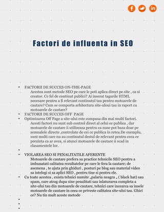 • FACTORII DE SUCCES ON-THE-PAGE
Acestea sunt metode SEO pe care le poti aplica direct pe site , ca si
creator. Ce fel de continut publici? Ai inserat tagurile HTML
necesare pentru a fi relevant continutul tau pentru motoarele de
cautare? Cum se comporta arhitectura site-uloui tau in raport cu
motoarele de cautare?
• FACTORII DE SUCCES OFF PAGE
• Optimizarea Off Page a site-ului este compusa din mai multi factori.
Acesti factori nu sunt sub control direct al celui ce publica , dar
motoarele de cautare ii utilizeaza pentru ca nuse pot baza doar pe
semnalele directe ,controlate de cei ce publica in retea.De exemplu,
sunt multi care nu au continutul destul de relevant pentru ceea ce
prezinta ca ar avea, si atunci motoarele de cautare ii scad in
clasamentele lor.
•
• VIOLAREA SEO SI PENALITATILE AFERENTE
Motoarele de cautare prefera sa practice tehnicile SEO pentru a
imbunatati calitatea rezultatelor pe care le fera la cautare; de
asemena , te ajuta prin ghiduri , posturi pe blog sau material video
sa intelegi si sa aplici SEO , pentru tine si pentru ele.
• Cu toate acestea , exista tehnici numite „palaria neagra „ ( black hat) sau
spam, care atrag dupa sine penalitati sau inlaturarea completa a
site-ului tau din motoarele de cautare, tehnici care incearca sa insele
motoarele de cautare in ceea ce priveste calitatea site-ului tau. Ghici
ce? Nu tin mult aceste metode
•
•
•
Factori de influenta in SEO
 