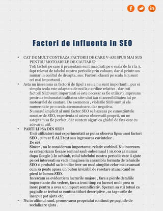 • CAT DE MULT CONTEAZA FACTORII DE CARE V-AM SPUS MAI SUS
PENTRU MOTOARELE DE CAUTARE?
Toti factoii pe care ii prezentam sunt incadrati pe o scala de la 1 la 3,
fapt relevat de tabelul nostru periodic prin culoare, dar si printr-un
numar in conltul de dreapta, sus. Factorii clasati pe scala la 3 sunt
cei mai importanti .
• Asta nu inseamna ca factorii de tipul 1 sau 2 nu sunt importanti , pur si
simplu scala este adaptata de noi la o ordine relativa , dar toti
factorii SEO sunt importanti si este necesar sa fie utilizati impreuna
pentru a imbunatati calitatea site-ului tau si accesibilitatea lui pe
motoarelel de cautare. De asemenea , violarile SEO sunt si ele
numerotate pe o scala asemanatoare, dar negativa.
Numarul implicit al unui factor SEO se bazeaza pe cunostiintele
noastre de SEO, experienta si cateva observatii proprii, nu ne
asteptam sa fie perfect, dar suntem siguri ca ghidul de fata este cu
adevarat util.
• PARTI LIPSA DIN SEO?
Unii utilizatori mai experimentati ar putea observa lipsa unoi factori
SEO , cum ar fi ALT text sau ingrosarea cuvintelor .
De ce?
Sincer , nu le consideram importante, relativ vorbind. Nu incercam
sa categorizam fiecare semnal saub subsemnal ( 10.000 ca numar
dupa Google ).In schimb, rolul tabelului nostru periodic este ii ajute
pe cei interesati sa vada imaginea in ansamblu formata de tehnicile
SEO si probabil sa le indice intr-un mod simplist celor mai avansati
cum sa poate apasa un buton invizibil de resetare atunci cand se
pierd in lumea SEO.
Incercam sa evidentiem lucrurile majore , fara a pierde detaliile
imporatante din vedere, fara a irosi timp cu lucruri mult prea m
inore pentru a avea un impact semnificativ. Speram sa stii totusi ca
paginile ar trebui sa contina titluri descriptive , ca tag=urile de
inceput pot ajuta etc.
• Nu in ultimul rand, promovarea propriului continut pe paginile de
socializare ajuta .
Factori de influenta in SEO
 