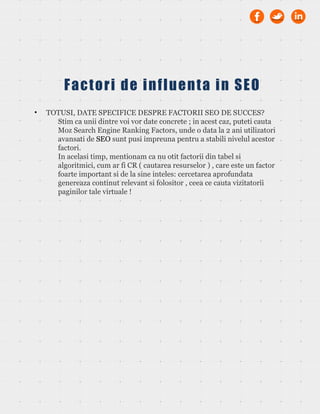 • TOTUSI, DATE SPECIFICE DESPRE FACTORII SEO DE SUCCES?
Stim ca unii dintre voi vor date concrete ; in acest caz, puteti cauta
Moz Search Engine Ranking Factors, unde o data la 2 ani utilizatori
avansati de SEO sunt pusi impreuna pentru a stabili nivelul acestor
factori.
In acelasi timp, mentionam ca nu otit factorii din tabel si
algoritmici, cum ar fi CR ( cautarea resurselor ) , care este un factor
foarte important si de la sine inteles: cercetarea aprofundata
genereaza continut relevant si folositor , ceea ce cauta vizitatorii
paginilor tale virtuale !
Factori de influenta in SEO
 
