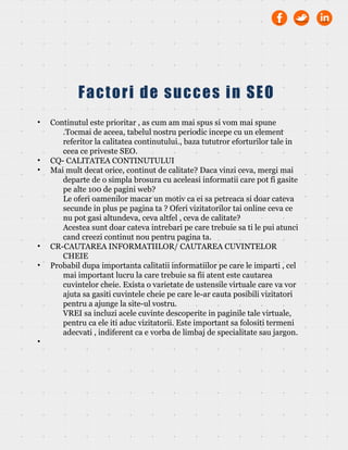 • Continutul este prioritar , as cum am mai spus si vom mai spune
.Tocmai de aceea, tabelul nostru periodic incepe cu un element
referitor la calitatea continutului., baza tututror eforturilor tale in
ceea ce priveste SEO.
• CQ- CALITATEA CONTINUTULUI
• Mai mult decat orice, continut de calitate? Daca vinzi ceva, mergi mai
departe de o simpla brosura cu aceleasi informatii care pot fi gasite
pe alte 100 de pagini web?
Le oferi oamenilor macar un motiv ca ei sa petreaca si doar cateva
secunde in plus pe pagina ta ? Oferi vizitatorilor tai online ceva ce
nu pot gasi altundeva, ceva altfel , ceva de calitate?
Acestea sunt doar cateva intrebari pe care trebuie sa ti le pui atunci
cand creezi continut nou pentru pagina ta.
• CR-CAUTAREA INFORMATIILOR/ CAUTAREA CUVINTELOR
CHEIE
• Probabil dupa importanta calitatii informatiilor pe care le imparti , cel
mai important lucru la care trebuie sa fii atent este cautarea
cuvintelor cheie. Exista o varietate de ustensile virtuale care va vor
ajuta sa gasiti cuvintele cheie pe care le-ar cauta posibili vizitatori
pentru a ajunge la site-ul vostru.
VREI sa incluzi acele cuvinte descoperite in paginile tale virtuale,
pentru ca ele iti aduc vizitatorii. Este important sa folositi termeni
adecvati , indiferent ca e vorba de limbaj de specialitate sau jargon.
•
Factori de succes in SEO
 