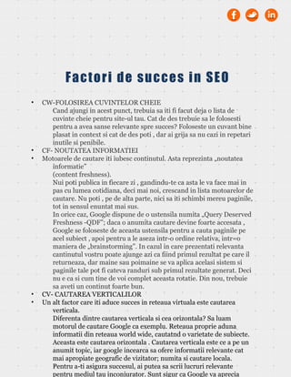• CW-FOLOSIREA CUVINTELOR CHEIE
Cand ajungi in acest punct, trebuia sa iti fi facut deja o lista de
cuvinte cheie pentru site-ul tau. Cat de des trebuie sa le folosesti
pentru a avea sanse relevante spre succes? Foloseste un cuvant bine
plasat in context si cat de des poti , dar ai grija sa nu cazi in repetari
inutile si penibile.
• CF- NOUTATEA INFORMATIEI
• Motoarele de cautare iti iubesc continutul. Asta reprezinta „noutatea
informatie”
(content freshness).
Nui poti publica in fiecare zi , gandindu-te ca asta le va face mai in
pas cu lumea cotidiana, deci mai noi, crescand in lista motoarelor de
cautare. Nu poti , pe de alta parte, nici sa iti schimbi mereu paginile,
tot in sensul enuntat mai sus.
In orice caz, Google dispune de o ustensila numita „Query Deserved
Freshness -QDF”; daca o anumita cautare devine foarte accesata ,
Google se foloseste de aceasta ustensila pentru a cauta paginile pe
acel subiect , apoi pentru a le aseza intr-o ordine relativa, intr=o
maniera de „brainstorming”. In cazul in care prezentati relevanta
cantinutul vostru poate ajunge azi ca fiind primul rezultat pe care il
returneaza, dar maine sau poimaine se va aplica acelasi sistem si
paginile tale pot fi cateva randuri sub primul rezultate generat. Deci
nu e ca si cum tine de voi complet aceasta rotatie. Din nou, trebuie
sa aveti un continut foarte bun.
• CV- CAUTAREA VERTICALILOR
• Un alt factor care iti aduce succes in reteaua virtuala este cautarea
verticala.
Diferenta dintre cautarea verticala si cea orizontala? Sa luam
motorul de cautare Google ca exemplu. Reteaua proprie aduna
informatii din reteaua world wide, cautatnd o varietate de subiecte.
Aceasta este cautarea orizontala . Cautarea verticala este ce a pe un
anumit topic, iar google incearca sa ofere informatii relevante cat
mai apropiate geografic de vizitator; numita si cautare locala.
Pentru a-ti asigura succesul, ai putea sa scrii lucruri relevante
pentru mediul tau inconjurator. Sunt sigur ca Google va aprecia
Factori de succes in SEO
 