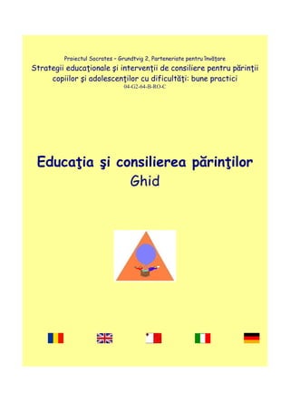 Proiectul Socrates – Grundtvig 2, Parteneriate pentru învăţare
Strategii educaţionale şi intervenţii de consiliere pentru părinţii
copiilor şi adolescenţilor cu dificultăţi: bune practici
04-G2-64-B-RO-C
Educaţia şi consilierea părinţilor
Ghid
 