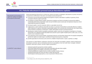 GHIDUL CADRELOR DIDACTICE PENTRU EDUCAŢIA TIMPURIE ŞI PREŞCOLARĂ104
10.2. Rolurile educatoarei în procesul axat pe dezvoltarea copilului
Numai percepînd pe fiecare din ei ca fiind unici, demni de respect şi înţelegere, educatoarea va putea crea pentru
el experienţe satisfăcătoare. Educatorii care adoptă această perspectivă:
construiesc procesul educaţional stăpînind principiile de creştere şi dezvoltare a copilului, în general, şi buna
cunoaştere a ﬁecărui copil, în particular.
încurajează şi acceptă iniţiativa copiilor. Autonomia şi iniţiativa sunt factori stimulativi în procesul de stabilire a
conexiunilor dintre idei şi experienţe. Copiii care pun întrebări şi apoi se preocupă să le găsească răspunsuri, devin
responsabili de propria lor pregătire.
furnizează copiilor o serie de materiale, întîlniri cu specialiştii, excursii etc.
colaborează cu copiii în deﬁnirea domeniilor de interes ce urmează a ﬁ dezvoltate în proiectele didactice, învăţînd,
astfel, împreună cu copiii lor. Interesele şi experienţele copiilor sunt construite prin momente din care învaţă. Educa-
toarea introduce cunoştinţe noi oferindu-le copiilor informaţiile necesare la momentul potrivit.
abordează un subiect testînd în prealabil cunoştinţele copiilor, înainte de a le împărtăşi cunoştinţele noi. Strategia
educatorilor care utilizează metoda dezvoltării este aceea de a pune copiilor întrebări pentru a aﬂa ce ştiu, ce ar vrea
să ştie şi care e modul de a învăţa.
îi încurajează pe copii să pună întrebări, să participe la discuţii, să-şi formuleze răspunsurile. Încurajează strategiile de
gîndire ale copiilor şi le arată respect acordîndu-le timpul necesar pentru a răspunde.
posedă capacităţi de comunicare şi de construire a relaţiilor interpersonale cu copiii, cu părinţii, cu colegii.
Din moment ce cadrul didactic realizează o educaţie care răspunde necesităţilor copilului, stilului predominant
de învăţare a acestuia, care se centrează pe proces şi nu pe produs, el are mai multe roluri: manager, mediator/
facilitator, observator, arhitect, secretar, regizor, prezentator.16
• Evaluează spaţiul din perspectiva ochiului copilului
• Proiectează spaţiul sălii de grupă şi selectează materialele adecvate vîrstei copiilor
• Adaptează spaţiul la necesităţile şi interesele jocului copilului
• Creează posibilităţi de a explora lumina şi umbra, sunetele, culorile şi textura
• Integrează elementele din lumea din afară în mediul sălii de grupă
• Reamenajează mediul grupei pentru a crea noi provocări în ﬁecare centru
Educatoarele care lucrează cu
copiii mici, trebuie să-i trateze
din perspectiva dezvoltării.
Ca ARHITECT cadrul didactic:
16
Carter, Margie, Curtes, Deb, Training Teachers, Redleaf Press, 1994.
 