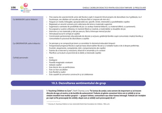 GHIDUL CADRELOR DIDACTICE PENTRU EDUCAŢIA TIMPURIE ŞI PREŞCOLARĂ106
• Ţine seama de caracteristicile unice ale ﬁecărui copil, îi respectă ritmul propriu de dezvoltare (nu-l grăbeşte, nu-l
încetineşte, are răbdare să-l asculte pe ﬁecare fără a-i impune alt ritm etc.)
• Asigură un mediu îmbogăţit, apropiat/adecvat, speciﬁc vîrstei, intereselor şi posibilităţilor copiilor
• Regizează un anumit scenariu prin selectarea de teme şi materiale sugestive
• Sugerează o varietate de posibilităţi de joc (cu acelaşi material didactic, cu material diferit, cu partenerii);
• Încurajează şi susţine utilizarea, în manieră liberă şi creativă, a materialelor şi situaţiilor de joc
• Intervine cu noi materiale şi idei pe parcurs, fără a întrerupe mersul jocului
• Stimulează lucrul în echipă al copiilor
• Construieşte parteneriate educaţionale de decizie şi acţiune: grădiniţă-familie-copii-comunitate; implică familia şi
comunitatea în procesul de dezvoltare a copiilor
• Se percepe şi se comportă pe teren ca cercetător în domeniul educaţiei timpurii
• Înregistrează progresul ﬁecărui copil pe baza observaţiilor făcute şi a notiţelor luate zi de zi despre preferinţe,
frustrări, ataşamente, competenţe, stări, comportamente ale copiilor
• Înainte de a interveni şi reacţiona, observă în ansamblu şi în context
• Planiﬁcă curriculum-ul pornind de la ideile şi interesele copiilor
• Activ
• Inteligent
• Posedă imaginaţie creatoare
• Iubeşte copilul
• Este dornic de a se perfecţiona
• Este un bun ascultător
• Este ﬂexibil şi realist
• Este capabil să comunice constructiv şi să colaboreze
Ca MANAGER cadrul didactic:
Ca OBSERVATOR cadrul didactic:
Calităţi personale:
10.3. Dezvoltarea sentimentului de grup
În Teaching Children to Care17
, Ruth Charney scria:“În lumea de astăzi, este extrem de important ca să trecem
dincolo de ego-ul nostru şi de lecţiile de autocontrol. Trebuie să găsim conexiuni între noi şi ceilalţi şi să ne
simţim membrii mai multor grupuri — grupuri intime, comunitare sau chiar lumea întreagă. Trebuie să-i învăţăm
pe copii să ﬁe preocupaţi de ceilalţi, după cum şi ceilalţi sunt preocupaţi de ei”.
17
Charney, R., Teaching Children to Care, Greensield: North-East Foundation for Children, 1992, p.32.
 