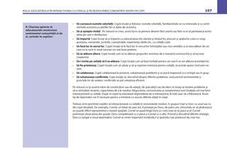 ROLUL EDUCATORULUI ÎN INTERACŢIUNEA CU COPILUL ŞI ÎN DEZVOLTAREA COMUNITĂŢII GRUPEI DE COPII 107
• Să cunoască numele celorlalţi. Copiii învaţă şi folosesc numele celorlalţi, familiarizîndu-se cu interesele şi cu senti-
mentele acestora,cu părţile tari şi slabe ale acestora.
• Să-şi aştepte rîndul. Pe măsură ce cresc, acest lucru se petrece deseori fără ceartă sau fără ca ei să părăsească activi-
tatea pe care o desfăşurau.
• Să împartă. Copii încep să-şi împartă cu educatoarea din atenţia şi timpul lor, precum şi spaţiul la cutia cu nisip,
gustarea, creioanele, jucăriile, cunoştinţele, experienţa, ideile etc., cu ceilalţi copii.
• Să facă loc în cercul lor. Copiii învaţă să le facă loc în cercul lor întîrziaţilor sau nou-veniţilor şi să stea alături de cei
care nu le sunt în mod necesar cei mai buni prieteni.
• Să se alăture altora. Copii învaţă cum să se alăture grupurilor restrînse de o manieră constructivă şi să lucreze
cooperînd.
• Să-i invite pe ceilalţi să li se alăture. Copii învaţă cum să facă invitaţii pentru cei care li se vor alătura activităţii lor.
• Să ﬁe prietenoşi. Copiii învaţă cum să salute şi să-şi exprime interesul pentru ceilalţi, să acorde ajutor cînd este ne-
voie.
• Să colaboreze. Copiii colaborează la proiecte, soluţionează probleme şi se joacă împreună ca o echipă sau în grup.
• Să soluţioneze conﬂictele. Copii învaţă că, discutînd despre diferite probleme, comunicînd sentimentele şi
punctele lor de vedere, conﬂictele se pot soluţiona eﬁcient.
Pe măsură ce îşi asumă roluri de conducători sau de adepţi, de specialişti sau de elevi, ei încep să rezolve probleme şi
să-şi stimuleze reciproc capacitatea de a le rezolva. Negocierea, comunicarea şi compromisul sunt învăţate cel mai bine
interacţionînd cu ceilalţi. După ce copiii îşi exersează deprinderea de a interacţiona, le este uşor să o folosească. Acest
tip de deprinderi vor ﬁ necesare pentru a întreţine cu succes diferite relaţii în viaţă.
Trebuie să le permiteţi copiilor să interacţioneze cu ceilalţi în nenumărate moduri, în grupuri mari şi mici, cu unul sau cu
doi copii deodată. De exemplu, Cornel, un băiat de şase ani, îl priveşte pe Doru, de patru ani, chinuindu-se să alcătuiască
un puzzle diﬁcil reprezentînd o navetă spaţială. Cornel se aşază lîngă Doru şi-i cere voie să se joace şi el. Cornel
potriveşte două piese din puzzle. Doru completează cu o piesă şi Cornel cu o alta. Privind şi discutînd diferite strategii,
Doru a cîştigat o nouă deprindere. Cornel se simte important învăţîndu-l şi ajutîndu-l pe prietenul său mai mic.
R. Charney aprecia că
educatoarele construiesc
sentimentul comunităţii zi de
zi, cerîndu-le copiilor:
 
