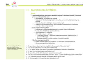 GHIDUL CADRELOR DIDACTICE PENTRU EDUCAŢIA TIMPURIE ŞI PREŞCOLARĂ110
11. PLANIFICAREA ÎNVĂŢĂRII
Sumar
• Strategii educaţionale care reﬂectă abordarea integrată a dezvoltării copilului şi centrarea
procesului educaţional pe copil
• Metode active, participative de învăţare
• Strategii de individualizare a învăţării prin utilizarea teoriei multiplelor inteligenţe.
Exemple
• Strategii adecvate învăţării prin descoperire. Exemple
• Strategii de promovare a învăţării prin cooperare. Cooperare versus competiţie.
Avantaje şi dezavantaje. Exemple
• Evaluarea dezvoltării copilului
• Importanţa cunoaşterii psihopedagogice a copilului în procesul evaluării
• Funcţii ale evaluării. De ce facem evaluarea?
• Principii ale practicii evaluative
• Metode de evaluare a copilului:
- Observarea copilului — baza unei evaluări documentate. Rolul observării. Ce
observăm? Exemple
- Analiza produselor activităţii copilului. Portofoliul copilului.
• Planiﬁcarea programului zilnic
• Factori care trebuie luaţi în considerare în planiﬁcarea unei zile echilibrate
• Momentele importante ale unei zile
1. Ce aşteptări pot să am în privinţa copilului în ﬁecare stadiu al dezvoltării sale?
2. Cum învaţă copilul în ﬁecare stadiu al dezvoltării sale?
3. Ce ştiu despre ﬁecare copil pentru a mă ajuta să individualizez programul educaţional?
4. Ce tipuri de activităţi sunt adecvate ﬁecărui copil?
5. Ce tipuri de materiale de învăţare sunt adecvate ﬁecărui copil?
6. Cum pot adapta mediul şi materialele de învăţare pentru a include în activităţi şi copiii cu deﬁcienţe?
7. Care strategii de învăţare sunt cele mai eﬁciente pentru ﬁecare copil?
8. Ce rol vor avea părinţii în cadrul programului educaţional?
Pentru a realiza o planificare
adecvată copiilor, cadrul
didactic trebuie să răspundă la
următoarele întrebări:
 