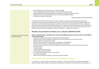 PLANIFICAREA ÎNVĂŢĂRII 113
• permit copiilor de a se cunoaşte reciproc şi a extinde relaţiile;
• promovează depinderi de ascultare activă şi comunicare eﬁcientă între copii;
• promovează/dezvoltă toleranţa, înţelegerea şi acceptarea necesităţilor proprii şi ale altora;
• facilitează formarea comportamentelor corecte vizavi de problemele sensibile;
• încurajează inovaţiile şi creativitatea.
(CARICOM & UNICEF, 1999; CARICOM, 2000)
În funcţie de obiectivele de referinţă pe care le aveţi de realizat în procesul de predare/învăţare, puteţi utiliza
următoarele metode interactive, participativ-active: joc de rol, dramatizare, masa rotundă, asalt de idei/brainstorming,
studiu de caz, luarea deciziilor, discuţii în grupuri, în perechi, grupurile „zum-zum”, povestirile în ﬂux, în lanţ, dezlegarea
ghicitorilor, Jigsaw, predare prin intermediul grupurilor de lucru, analiză situaţională şi studii de caz; practici demonstrative
şi ghidate; observaţii comportamentale; jocuri educaţionale şi simulări; interviul; lucrul în grupuri (mai mari sau mai mici);
povestirea istoriilor de viaţă; activităţi audio-vizuale, (mini) proiecte — individuale şi colective etc.
Metodele activ-participative de învăţare sunt, cu adevărat, CENTRATE PE COPIL.
Pentru o selectare reuşită a metodei de lucru adecvate activităţilor propuse încercaţi, mai întîi, să răspundeţi la
următoarele întrebări:
• Este această metodă adecvată pentru îndeplinirea obiectivului propus?
• Utilizarea metodei asigură îndeplinirea obiectivului în cel mai simplu mod sau efectul este inutil?
• Metoda respectivă este bună pentru mine?
• Această metodă este potrivită pentru copii; se potriveşte cu aşteptările lor?
• Permite aceasta o învăţare a cunoştinţelor, deprinderilor sau a atitudinii?
• Solicită un nivel mai mare sau mai mic de cunoştinţe, deprinderi sau atitudini decît le deţin în prezent copiii?
• Cît timp durează?
• Cît spaţiu ocupă?
• Ce deprinderi specializate solicită?
• Sunt competent în acest domeniu?
• Ce materiale suplimentare, accesorii sunt necesare?
• Sunt acestea disponibile?
• Solicită această metodă activitate sau pasivitate din partea copilului?
Individualizarea învăţării prin utilizarea teoriei multiplelor inteligenţe
În concepţia lui Howard Gardner caracteristica cognitivă a omului este descrisă de ansamblul de deprinderi,
abilităţi, înclinaţii, talente grupate pe nouă tipuri de„inteligenţe”. Toţi indivizii normali posedă aceste inteligenţe, care
Cerinţe privind selectarea metodei
de predare/învăţare
 