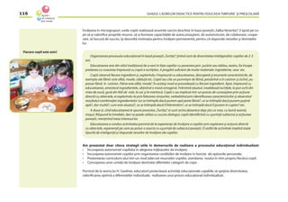 GHIDUL CADRELOR DIDACTICE PENTRU EDUCAŢIA TIMPURIE ŞI PREŞCOLARĂ116
Învăţarea în microgrupuri, unde copiii realizează anumite sarcini deschise în baza poveştii„Salba Veveriţei”, îi ajută pe co-
pii să-şi valoriﬁce propriile resurse, să-şi formeze capacităţile de autocunoaştere, de autoinstruire, de colaborare, coope-
rare, se bucură de succes, îşi dezvoltă motivaţia pentru învăţare permanentă, pentru că răspunde nevoilor şi dorinţelor
lui.
Organizarea procesului educaţional în bază poveştii „Turtiţa”, ţinînd cont de diversitatea inteligenţilor copiilor de 2-3
ani.
Educatoarea iese din stilul tradiţional de a veni în faţa copiilor cu povestea prin jucărie sau tablou, teatru. Ea începe
predarea cu coacerea împreună cu copiii a turtiţelor. A pregătit suﬁcient de multe materiale: ingrediente, vase etc.
Copiii observă ﬁecare ingredient şi, explorîndu-l împreună cu educatoarea, descoperă şi enumeră caracteristicile, de
exemplu ale făinii: este albă, moale, călduţă etc. Copiii iau cîte un pumnişor de făină, presărînd-o în castron şi zicînd „eu
presar făină în castron. Făina este albă, moale”. În acelaşi mod se procedează cu ﬁecare ingredient. Apoi, împreună cu
educatoarea, amestecă ingredientele, obţinînd o masă omogenă. Frămîntă aluatul, modelează turtiţele, le pun ochi din
miez de nucă, gură din felii de măr, le coc şi le mănîncă. Copiii s-au implicat într-un proces de cunoaştere prin acţiune
directă cu obiectele, ei explorîndu-le prin folosirea simţurilor, verbalizînd prin identiﬁcarea caracteristicilor şi observînd
rezultatul combinaţiei ingredientelor (ce se întîmplă dacă punem apă peste făină?, ce se întîmplă dacă punem puţină
apă?, dar multă?, cum este aluatul?, ce se întîmplă dacă îl frămîntăm?, ce se întîmplă dacă îl punem în cuptor? etc.
A doua zi, cînd educatoarea le spune povestea „Turtiţa”, ei sunt activi,deoarece deja ştiu ce vrea, cu bună seamă,
moşul. Răspund la întrebări, deci se poate utiliza cu succes dialogul, copiii identiﬁcînd cu uşurinţă subiectul şi acţiunea
poveştii, menţinînd treaz interesul lor.
Educatoarea a condus activitatea pornind de la experienţa de învăţare a copiilor prin explorare şi acţiune directă
cu obiectele, experienţă pe care au putut-o asocia cu uşurinţă de subiectul poveştii. O astfel de activitate implică toate
tipurile de inteligenţă şi răspunde nevoilor de învăţare ale copiilor.
Am prezentat doar cîteva strategii utile în demersurile de realizare a procesului educaţional individualizat:
• Încurajarea autonomiei copilului în alegerea mijloacelor de învăţare;
• Încurajarea autonomiei copiilor prin organizarea condiţiilor de învăţare în funcţie de opţiunile personale;
• Prezentarea curriculum-ului într-un mod adecvat resurselor copiilor, asimilarea noului în ritm propriu ﬁecărui copil;
• Conceperea unor unităţi de învăţare destinate diferitelor categorii de copii.
Pornind de la teoria lui H. Gardner, educatorii proiectează activităţi educaţionale capabile să sprijine diversitatea,
valoriﬁcarea optimă a diferenţelor individuale, realizarea unui proces educaţional individualizat.
Fiecare copil este unic!
 