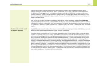 PLANIFICAREA ÎNVĂŢĂRII 121
Educatorii prin propriul model facilitează învăţarea de a coopera de îndată ce copiii vin la grădiniţă, prin a-i saluta,
îmbrăţişa, zîmbi, prin activităţile de socializare, cîntece, complimente, jocuri. Copilul aude mereu: suntem prieteni, aşa
îmi ajut prietenii, împart şi prietenilor merele aduse de tăticul, omagiem prietenul, felicităm mama prietenului, scriem
scrisoare prietenului,... a venit în sala de clasă bunica prietenului etc. La activităţile de muzică, de dans copiii mici şi mari
dansează în perechi, se îmbrăţişează, învaţă a se accepta, a face ceva în acelaşi ritm. Pictează împreună, taie fructe pentru
salată — vor mînca toţi etc.
Una din cele mai frecvente activităţi de învăţare, prin care copiii fac diferite descoperiri, cooperînd, este jocul liber,
organizat, condus şi orientat de copii — joaca activă. În sala de grupă, joaca reprezintă şi activitatea copiilor în centre cu
materialele, cu recuzitele. Educatoarele au rol de observator, vin cu sugestii: ﬁe materiale pentru dezvoltarea jocului, ﬁe
cu o întrebare ca de la egal la egal, ﬁe partener de joc cu drepturi egale cu ale copiilor — în funcţie de vîrsta, necesităţile
copiilor.
Copiii de 5-6 ani, jucîndu-se în curte, au observat cum la construcţia blocului din apropiere a căzut de la înălţime un panou de
beton. Unii numai au auzit bubuitura. Aceasta i-a mirat, îngrijorat, înspăimîntat.
S-a început discuţia, întrebările: de ce? Ce s-a întîmplat? Oare a suferit cineva? Ce e de făcut ca să nu se întîmple aşa lucruri?
Copiii au spus ce emoţii trăiesc: că s-au speriat, că le este frică să nu cadă vreun perete din blocul în care locuiesc. Au propus
să observe mai îndeaproape, mai mult timp. Copiii şi educatoarea au decis că este bine să discute cu tăticul lui Mircea, care
lucra la construcţie, despre lucrări, despre regulile de securitate, respectarea lor. Ei au listat toate întrebările pe care urma să
le adreseze lui, au scris (au dictat şi educatoarea a scris, unii şi-au scris singuri dorinţa, au desenat — o srisoare „în ﬂux”) o
scrisoare cu rugămintea de a veni la ei să-i ajute să se informeze. Dînsul le-a povestit multe lucruri, a construit cu ei împreună,
arătîndu-le cum se protejează oamenii, că atunci cînd sunt ridicate greutăţi, locul este îngrădit, trecerea interzisă, oamenii
poartă echipament de protecţie… Au intensiﬁcat jocul în centrul de blocuri, experimentînd diverse posibilităţi de a face ca să
ﬁe construcţia trainică, utilizînd cunoştinţele noi. Au iniţiat jocuri de salvare a „răniţilor”: primul ajutor (căţeluşilor, păpuşilor),
tratamentul la spital, au implicat în joc asistenta medicală, rugînd-o să-i informeze cum poate ﬁ acordat primul ajutor. Acest
joc apărut în urma unor observări, trăiri ale copiilor, nu a fost planiﬁcat din timp, dar a avut o mare semniﬁcaţie pentru copii,
ei au învăţat multe lucruri şi s-au eliberat de frica pe care o trăiau.
Jocul te ajută să intri în relaţii
cu ceilalţi şi cu lumea!
 