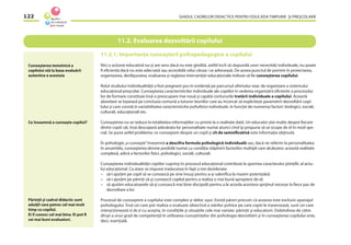 GHIDUL CADRELOR DIDACTICE PENTRU EDUCAŢIA TIMPURIE ŞI PREŞCOLARĂ122
11.2. Evaluarea dezvoltării copilului
11.2.1. Importanţa cunoaşterii psihopedagogice a copilului
Nici o acţiune educativă nu-şi are sens dacă nu este gîndită, astfel încît să răspundă unor necesităţi individuale, nu poate
ﬁ eﬁcientă dacă nu este adecvată sau accesibilă celui căruia i se adresează. De aceea punctul de pornire în proiectarea,
organizarea, desfăşurarea, evaluarea şi reglarea intervenţiei educaţionale trebuie să ﬁe cunoaşterea copilului.
Rolul studiului individualităţii a fost pregnant pus în evidenţă pe parcursul ultimului veac de organizare a sistemului
educaţional preşcolar. Cunoaşterea caracteristicilor individuale ale copiilor în vederea organizării eﬁciente a procesului
lor de formare constituie însă o preocupare mai nouă şi capătă contururile tratării individuale a copilului. Această
abordare se bazează pe concluzia comună a tuturor teoriilor care au încercat să expliciteze parametrii dezvoltării copi-
lului şi care constă în variabilitatea caracteristicilor psihoﬁzice individuale, în funcţie de numeroşi factori: biologici, sociali,
culturali, educaţionali etc.
Cunoaşterea nu se reduce la totalitatea informaţiilor cu privire la o realitate dată. Un educator ştie multe despre ﬁecare
dintre copiii săi, însă descoperă adevărata lor personalitate numai atunci cînd îşi propune să se ocupe de el în mod spe-
cial. Se pune astfel problema: ce cunoaştem despre un copil şi cît de semniﬁcativă este informaţia obţinută.
În psihologie„a cunoaşte”înseamnă a descifra formula psihologică individuală sau, dacă ne referim la personalitatea
în ansamblu, cunoaşterea devine posibilă numai cu condiţia stăpînirii factorilor multipli care alcătuiesc această realitate
complexă, adică a factorilor ﬁzici, psihologici, sociali, culturali.
Cunoaşterea individualităţii copiilor cuprinşi în procesul educaţional contribuie la sporirea caracterului ştiinţiﬁc al actu-
lui educaţional. Ca atare se impune traducerea în fapt a trei deziderate:
– să-l ajutăm pe copil să se cunoască pe sine însuşi pentru a-şi valoriﬁca la maxim potenţialul;
– să-i ajutăm pe părinţi să-şi cunoască copilul pentru a realiza o mai bună apropiere de el;
– să ajutăm educatoarele să-şi cunoască mai bine discipolii pentru a le acorda acestora sprijinul necesar la ﬁece pas de
dezvoltare a lor.
Procesul de cunoaştere a copilului este complex şi deloc uşor. Există păreri precum că aceasta este exclusiv apanajul
psihologului. Însă cei care pot realiza o evaluare obiectivă a stărilor psihice pe care copiii le traversează, sunt cei care
interacţionează zi de zi cu aceştia, în condiţiile şi situaţiile cele mai variate: părinţii şi educatorii. Dobîndirea de către
dînşii a unui grad de competenţă în utilizarea cunoştinţelor din psihologia dezvoltării şi în cunoaşterea copilului este,
deci, esenţială.
Cunoaşterea temeinică a
copilului stă la baza evaluării
autentice a acestuia
Ce înseamnă a cunoaşte copilul?
Părinţii şi cadrul didactic sunt
adulţii care petrec cel mai mult
timp cu copilul.
Ei îl cunosc cel mai bine. Ei pot ﬁ
cei mai buni evaluatori.
 