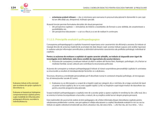 GHIDUL CADRELOR DIDACTICE PENTRU EDUCAŢIA TIMPURIE ŞI PREŞCOLARĂ124
– orientarea şcolară viitoare — dar şi orientarea spre exersarea în procesul educaţional în domeniile în care copi-
lul are diﬁcultăţi sau, dimpotrivă, înclinaţii speciale.
Această funcţie permite formularea deciziilor din două perspective:
• din perspectiva copilului — stimulativă, de întărire a rezultatelor, de formare a unor abilităţi, de conştientizare a
posibilităţilor etc.
• din perspectiva educatoarei — a şti ce a făcut şi ce are de realizat în continuare.
11.2.3. Principiile evaluării psihopedagogice
Cunoaşterea psihopedagogică a copilului înseamnă respectarea unor caracteristici de eﬁcienţă a acesteia. Ea trebuie să
meargă dincolo de acţiunea implicită de acumulare de date despre copii: acestea trebuie supuse unei analize riguroase
în vederea selecţiei informaţiei semniﬁcative şi delimitării elementelor caracteristice ale proﬁlului psihologic individual al
copilului.
Pentru ca acţiunea de evaluare a copilului să capete caracter ştiinţiﬁc, ea trebuie să răspundă unor rigori de
investigaţie strict delimitate. Iată cîteva condiţii de rigurozitate ale acestui demers:
Acţiunea de cunoaştere şi evaluare trebuie să aibă în vedere atît factori ﬁzici, ﬁziologici, psihologici, cît şi factori ai
mediului familial, social, cultural care contribuie la structurarea psihicului.
Acţiunea de cunoaştere şi evaluare psihopedagogică trebuie să vizeze surprinderea personalităţii copilului în unicitatea
sa structurală ca rezultat al interdependenţei factorilor ce o alcătuiesc.
Structura, dinamica şi tendinţele personalităţii pot ﬁ descifrate numai în contextul cîmpului psihologic, al microgrupu-
lui, al interacţiunilor sociale (K. Levin).
Evaluarea nu se efectuează cu scopul de a împărţi copiii pe categorii, de a-i eticheta, de a trage concluzii de tipul:
ce poate să facă copilul şi de ce nu este capabil copilul. La fel, nu împărţim copiii după niveluri de dezvoltare sau
pentru anumite programe educaţionale.
Scopul evaluării psihopedagogice a copilului este de a acorda sprijin şi ajutor copilului în tendinţa lui de a aﬂa noul, de a
se orienta în lumea înconjurătoare a lucrurilor, a naturii, de a-şi explica unele lucruri despre propria persoană.
Este inadmisibil, din punctul de vedere al eticii pedagogice, de a folosi informaţia despre dezvoltarea copilului pentru
soluţionarea problemelor curente, care pot apărea în relaţia educatoarei cu copilul. Rezultatele evaluării în nici un caz nu
trebuie să capete coloratură emoţională sau etică („Aceasta e rău, dar asta e bine…“,„Aici faci rău, aici nu e bine…“ etc.).
Evaluarea trebuie să ﬁe orientată
spre acordarea de sprijin copilului în
dezvoltarea sa.
Evaluarea se bazează pe înţelegerea
comportamentului copilului pentru
a găsi modalităţi de inﬂuenţă psiho-
pedagogică eﬁciente, racordate la
individualitatea lui.
 