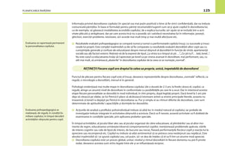 PLANIFICAREA ÎNVĂŢĂRII 125
Informaţia privind dezvoltarea copilului (în special cea mai puţin pozitivă) e bine să ﬁe strict conﬁdenţială, dar ea trebuie
comunicată părinţilor. În baza ei formulaţi pentru părinţi recomandări/sugestii cum să-şi ajute copilul în dezvoltarea lui,
ca de exemplu: să găsească modalitatea accesibilă copilului, de a explica lucrurile; să-i ajute să se includă într-o acti-
vitate plăcută şi atrăgătoare, dar pe care acesta încă nu o posedă; să-i satisfacă necesitatea lui în informaţie, poveşti,
ghicitori, exerciţii-probleme, istorioare, să-i acorde mai mult timp şi mai multă afecţiune etc.
Rezultatele evaluării psihopedagogice se compară numai şi numai cu performanţele copilului însuşi, cu succesele şi insuc-
cesele lui proprii. Este complet inadmisibil ca ele să ﬁe comparate cu rezultatele evaluării dezvoltării altor copii sau cu
cunoştinţele generale şi confuze ale educatoarei despre mersul obişnuit al dezvoltării în funcţie de vîrstă, apartenenţă
socială sau alţi factori externi. Reţineţi-vă de la expresii de tipul:„La vîrsta ta e timpul să ştii …“,„Ce ştii tu?!… Iată, Ionel...“.
Nu este cazul ca educatoarea însăşi să-l aprecieze pe Ionel ca pe cineva avansat în dezvoltare, mai performant, sau, cu
atît mai mult, să urmărească„abaterile“ în dezvoltarea copilului de la ceea ce se numeşte„normal“.
Punctul de plecare pentru ﬁecare copil este el însuşi, deoarece reprezentările despre dezvoltarea „normală“ reﬂectă, ca
regulă, o micrologie a dezvoltării, mersul ei în general.
Psihologii evidenţiază mai multe etape în dezvoltarea copilului (de o durată de 2-3 ani, la ﬁnele cărora el, copilul, ca
regulă, atinge un anumit nivel de dezvoltare în conformitate cu posibilităţile pe care le-a avut. Dar în interiorul acestor
etape ﬁecare personalitate se dezvoltă în mod individual, în ritm propriu, după legităţi proprii. Dacă Ionel la 5 ani ştie
deja să citească pe silabe, iar lui Petrică îi place să alcătuiască istorioare avînd ca eroine principale literele, aceasta nu
înseamnă că Ionel l-a depăşit pe Petrică în dezvoltarea sa. Pur şi simplu ei au ritmuri diferite de dezvoltare, care sunt
determinate de aptitudinile/ capacităţile şi dorinţele lor deosebite.
Acţiunile de analiză a proﬁlului psihoindividual trebuie să aibă loc în mediul natural al copilului, iar probele de
investigaţie trebuie integrate în activitatea obişnuită a acestuia. Dacă va ﬁ nevoie, această activitate va ﬁ dublată de
examinarea în condiţiile speciale, prin aplicarea probelor speciale.
În timpul activităţilor, al jocului liber ales sau al jocului organizat de către educatoare, al plimbărilor sau al altor mo-
mente de regim, educatoarea urmăreşte/observă comportamentul copiilor, menţionează problemele apărute, stările
de interes cognitiv sau cele de lipsă de interes, de bucurie sau necaz, ﬁxează performanţele ﬁecărui copil şi reacţia lui la
apreciere sau recompensă etc. Copilul nu trebuie să aibă sentimentul că se petrece ceva neobişnuit sau neplăcut. Este
absolut inadmisibil să i se spună copilului sau, cel puţin, să i se dea de înţeles că el va ﬁ într-un anume mod apreciat.
Dezvoltarea copilului este un proces global, unitar; nivelul şi ritmul dezvoltării în ﬁecare domeniu nu pot ﬁ privite
izolat, deoarece acestea sunt strîns legate între ele şi se inﬂuenţează reciproc.
Evaluarea se raportează permanent
la personalitatea copilului.
REŢINEŢI! Fiecare copil are dreptul la calea sa proprie, unică, irepetabilă de dezvoltare!
Evaluarea psihopedagogică se
realizează, de regulă, în condiţii fa-
miliare copilului, în timpul derulării
activităţilor obişnuite pentru copil.
 