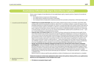 PLANIFICAREA ÎNVĂŢĂRII 127
Acumularea informaţiei despre dezvoltarea copilului
Pentru a avea o imagine cît mai obiectivă şi cît mai amplă despre copil şi, respectiv, pentru a-l aprecia cît mai adecvat,
este necesar:
– de a explora diverse izvoare/surse informaţionale;
– de a utiliza diverse metode de acumulare a informaţiei;
– de a manipula diverse situaţii pentru repetarea procedurii de acumulare şi interpretare a informaţiei despre copil.
• Copilul însuşi ca sursă de informaţie. Observînd copilul, analizînd răspunsurile lui la întrebări, exprimările, ideile
şi propunerile, examinînd produsele activităţii lui, observîndu-l în activitatea cotidiană, se poate da răspuns la toate
întrebările referitoare la nivelul de dezvoltare a lui. Pentru ca această informaţie să ﬁe veridică, trebuie să ﬁţi sigură că
în momentul evaluării copilul se simte liber şi se aﬂă într-o atmosferă obişnuită şi liniştită. Este foarte necesar ca cel
puţin o dată pe zi să discutaţi cu ﬁecare copil„tete-a-tete”pentru a-i aﬂa părerea despre anumite lucruri, să discutaţi
o anumită situaţie concretă, carte sau joc etc. Aceasta îi dă posibilitate copilului pentru autoaﬁrmare, iar dvs. — pen-
tru o mai bună înţelegere a comportamentului acestuia.
• Grupa de copii, ca şi context social poate servi drept sursă foarte valoroasă de informaţie privind copilul. Acesta
este o ﬁinţă socială, el este membru al grupului de copii din grădiniţă şi îndeplineşte un anume rol. Educatoarea nu
numai că are nevoie de informaţie despre caracteristicile ce inﬂuenţează dezvoltarea personalităţii copilului ca mem-
bru al grupului, pentru ea este important să ştie cum diferiţi copii inﬂuenţează atmosfera din grupă. Ţineţi cont şi de
faptul că unul şi acelaşi copil poate ﬁ concomitent membru al mai multor grupuri: la grădiniţă, cu copiii din curte/
cartier, poate să formeze un grup cu fraţii/surorile lui — toate aceste grupuri pot servi drept surse de informaţii de-
spre abilităţile cognitive, sociale, comunicative ale copilului, despre abilităţile de soluţionare creativă a problemelor
ce se iscă, modalităţile de luare a deciziilor şi asumarea responsabilităţilor, diferenţele de statut social etc.
• Părinţii, educatoarele din grădiniţă, pedagogii specialişti (de arte, educaţie ﬁzică, limbi moderne, logopedul,
psihologul etc.), medicul şi asistenţele medicale, personalul administrativ şi auxiliar, care interacţionează cu copilul, alte
persoane (fraţi/surori, bunici, unchi etc.) pot servi surse inestimabile de informaţie despre dezvoltarea copilului. Fiecare
îl priveşte pe copil din cu totul alt punct de vedere, poziţia acestora poate să se deosebească de cea a educatoarei. Unica
modalitate de a atinge aprecierea obiectivă este confruntarea poziţiilor diverşilor oameni care comunică cu copilul.
Poziţia părinţilor, în acest caz, este sursă de informaţie greu de subestimat — chiar dacă este subiectivă —, deoarece este
cu adevărat unică.
Nimeni în lume nu-l vede pe copil din optica părintelui şi, evident, el întotdeauna are o bază reală (poate nu completă).
Trebuie de menţionat că informaţia căpătată de la alţii, inclusiv de la părinţi, trebuie privită ca una suplimentară,
deoarece ea este tangenţială, nu vine nemijlocit de la copil.
CE trebuie să cunoaştem despre copil?
1. Izvoarele/sursele informaţionale
2. Metodele de acumulare a
informaţiei
 
