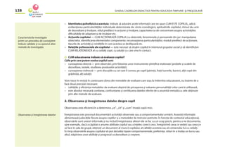 GHIDUL CADRELOR DIDACTICE PENTRU EDUCAŢIA TIMPURIE ŞI PREŞCOLARĂ128
– Identitatea psihoﬁzică a acestuia: trebuie să adunăm acele informaţii care ne spun CUM ESTE COPILUL, adică
evidenţierea particularităţilor individuale determinate de: vîrsta cronologică, aptitudinile copilului, ritmul său unic
de dezvoltare şi învăţare, stilul predilect în acţiune şi învăţare, capacitatea sa de concentrare asupra activităţilor,
diﬁcultăţile de adaptare şi de învăţare etc.
– Acţiunile copilului — CUM ACŢIONEAZĂ COPILUL cu obiectele, fenomenele şi persoanele din jur: manipularea
obiectelor, identiﬁcarea elementelor componente, recunoaşterea particularităţilor, modul predilect de acţionare,
tipurile de activităţi şi condiţiile în care acestea se desfăşoară etc.
– Relaţiile psihosociale ale copilului — este necesar să situăm copilul în interiorul grupului social şi să identiﬁcăm
CUM RELAŢIONEAZĂ el cu ceilalţi copii, cu adulţii cu care vine în contact.
CUM educatoarea trebuie să evalueze copilul?
Căile prin care putem evalua copilul sunt:
– cunoaşterea directă — prin observări, prin folosirea unor instrumente ştiinţiﬁce etalonate (probele şi scalele de
dezvoltare, testele, studierea produselor activităţii);
– cunoaşterea indirectă — prin discuţiile cu cei care îl cunosc pe copil (părinţii, fraţii/surorile, bunicii, alţii copii din
grădiniţă, alţi adulţi).
Vom trece în revistă în continuare cîteva din metodele de evaluare care stau la îndemîna educatoarei, nu înainte de a
face două precizări necesare:
– calităţile şi eﬁcienţa metodelor de evaluare depind de priceperea şi valoarea personalităţii celui care le utilizează,
– este absolut necesară corelarea, confruntarea şi certiﬁcarea datelor oferite de o anumită metodă cu cele obţinute
prin alte metode de evaluare.
A. Observarea şi înregistrarea datelor despre copil
Observarea este eﬁcientă în a determina „ce“, „cît“ şi „cum“ învaţă copiii mici.
Înregistrarea este procesul documentării activităţii observate sau a comportamentului urmărit. Această informaţie
alimentează judecăţile făcute asupra copiilor şi a metodelor de instruire potrivite. În funcţie de contextul educaţional,
observările sunt uneori informale şi nu includ înregistrarea; alteori ele se fac cu un scop precis, pentru a ne documenta,
spre exemplu, dacă a căpătat o anume abilitate copilul sau a înţeles corect ceva. Înregistrînd ceea ce vedeţi sau ceea ce
se face în sala de grupă, obţineţi un document al muncii copilului, al calităţii acesteia sau al contactului lui cu ceilalţi.
În timp observările asupra copilului vă pot dezvălui tipare comportamentale, preferinţe, stiluri în a învăţa un lucru sau
altul, stăpînirea unor abilităţi şi progresul ca dezvoltare şi creştere.
Caracteristicile investigate
printr-un procedeu de cunoaştere
trebuie validate şi cu ajutorul altor
metode de investigaţie.
Observarea şi înregistrarea datelor
 