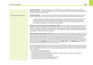 PLANIFICAREA ÎNVĂŢĂRII 131
Înregistrări factuale — oferă informaţii despre ce s-a întîmplat, care a fost stimulul/motivaţia interesului pentru o
anume activitate, care au fost reacţiile copilului şi cum s-a încheiat acţiunea. Pot include citate din dialogurile copilului şi
descrieri ale calităţii comportamentului.
Înregistrări narative — pot ﬁ aprecieri zilnice sau impresii asupra activităţilor individuale sau de grup, care sunt înre-
gistrate la sfîrşitul zilei. Ele sunt utile pentru depistarea unora dintre succesele sau insuccesele zilei. Spre exemplu:
„Astăzi activitatea de grup, desfăşurată prin jocul „Băsmăluţa”, nu a decurs bine. Copiii şi-au pierdut repede interesul.
Le-a plăcut însă plimbarea în natură şi abia aşteaptă să meargă din nou. Ionela a fost extrem de interesată de
cercetarea pîrîului; ea a examinat apa cu o lupă, încercînd să ghicească ce erau creaturile care roiau în ea. Fetiţa cu
greu s-a întors în sala de grupă — a trebuit să ﬁe chemată repetat.”
Veriﬁcarea zilnică a stării de sănătate şi a dispoziţiei copilului — este vreun copil căruia îi curge nasul sau are nasul
înfundat? Are vreunul din ei febră sau ameţeli? Se scarpină vreun copil în cap? Plînge cineva la despărţirea de părinţi?
Este vreun copil care nu aude bine sau şchioapătă? Este cineva supărat, iritat, indispus, plîngăreţ, obosit sau, dimpotrivă,
vesel, fericit, nerăbdător să înceapă activitatea, interesat, curios, energic etc.? Toate observaţiile de natură medicală, dar
şi psihologică se consemnează în dosarul copilului.
Observarea copiilor în centrele de activitate. Puteţi observa şi înregistra şi opţiunile copiilor pentru diverse centre de
învăţare sau pentru diferite materiale cu care să opereze, sau pentru diferiţi copii — parteneri de joacă. Aceasta vă poate
ajuta să vă asiguraţi, spre exemplu, că acei copii care îşi petrec majoritatea timpului (liber ales sau în cadrul activităţii
comune) în centrul pentru activităţi artistice, vor ﬁ încurajaţi să exploreze şi alte centre de activitate. Puteţi uşura
tranziţia copilului (trecerea de la un centru la altul) prin amplasarea unei activităţi artistice îndrăgite de copil, într-o altă
parte a sălii de grupă. Spre exemplu, copilul poate ﬁ încurajat să deseneze/picteze norii şi cerul deasupra castelului care
va ﬁ construit în zona Construcţii din cuburi şi cutiuţe sau în zona Nisip şi Apă. În zona Bibliotecă copilul ar putea
înfrumuseţa coperta unei cărţi pe care au„editat-o”înşişi copiii.)
Este foarte importantă observarea copiilor într-un anume centru de activitate — pentru a putea interveni, atunci cînd e
nevoie, a acorda sprijinul necesar la moment (prin materiale, sugestii, informaţie, implicare în activitate etc.), a dezvolta
jocul, a vedea evoluţia copilului în timp. Spre exemplu observaţiile educatoarei în centrul Jocul simbolic/de rol trebuie să
vizeze următoarele:
– Cum se prefac copiii că sunt altcineva?
– Cum folosesc obiectele pe post de„ceva”?
– Cum folosesc copiii sunetele, gesturile şi cuvintele pentru a deﬁni un obiect, o situaţie sau un aranjament?
– Ce roluri preferă să joace unii sau alţi copii?
– Cum participă la jocul de rol alături de ceilalţi?
– Cum vorbesc cu alţii în cadrul unei situaţii a jocului de rol?
– Ce relaţii se stabilesc între participanţii la jocul de rol?
Tehnici de observare informală
 