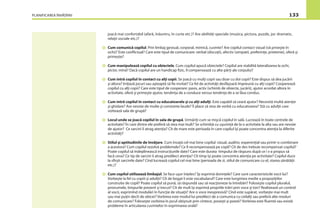 PLANIFICAREA ÎNVĂŢĂRII 133
joacă mai confortabil (afară, înăuntru, în curte etc.)? Are abilităţi speciale (muzica, pictura, puzzle, joc dramatic,
relaţii sociale etc.)?
Cum comunică copilul. Prin limbaj gestual, corporal, mimică, cuvinte? Are copilul contact vizual (vă priveşte în
ochi)? Este conﬂictual? Care este tipul de comunicare: verbal (discuţii), afectiv (simpatii, preferinţe, prietenie), oferă şi
primeşte?
Cum manipulează copilul cu obiectele. Cum copilul apucă obiectele? Copilul are stabilită lateralizarea la ochi,
picior, mînă? Dacă copilul are un handicap ﬁzic, îl compensează cu alte părţi ale corpului?
Cum intră copilul în contact cu alţi copii. Se joacă cu mulţi copii sau doar cu doi copii? Este dispus să dea jucării
şi altora? Iniţiază jocuri sau aşteaptă să ﬁe invitat? Ce fel de activităţi desfăşoară împreună cu alţi copii? Cooperează
copilul cu alţi copii? Care este tipul de cooperare: pasiv, activ (schimb de obiecte, jucării), ajutor acordat altora în
activitate, oferă şi primeşte ajutor, tendinţa de a conduce versus tendinţa de a se lăsa condus.
Cum intră copilul în contact cu educatoarele şi cu alţi adulţi. Este capabil să ceară ajutor? Necesită multă atenţie
şi ghidare? Are nevoie de multe şi constante laude? Îi place să stea de vorbă cu educatoarea? Stă cu adulţii care
vizitează sala de grupă?
Locul unde se joacă copilul în sala de grupă. Urmăriţi cum se mişcă copilul în sală. Lucrează în toate centrele de
activitate? În care dintre ele preferă să stea mai mult? Se schimbă cu uşurinţă de la o activitate la alta sau are nevoie
de ajutor? Ce sarcini îi atrag atenţia? Cît de mare este perioada în care copilul îşi poate concentra atenţia la diferite
activităţi?
Stilul şi aptitudinile de învăţare. Cum învaţă cel mai bine copilul: vizual, auditiv, experenţial sau printr-o combinare
a acestora? Cum copilul rezolvă problemele? Ce îl recompensează pe copil? Cît de des trebuie recompensat copilul?
Poate copilul să îndeplinească instrucţiunile date? Care este durata timpului de răspuns după ce i s-a propus să
facă ceva? Ce tip de sarcini îi atrag predilect atenţia? Cît timp îşi poate concentra atenţia pe activitate? Copilul duce
la sfîrşit sarcinile date? Cînd lucrează copilul cel mai bine (perioada de zi, stilul de comunicare cu el, starea sănătăţii
etc.)?
Cum copilul utilizează limbajul. Se face uşor înţeles? Îşi exprimă dorinţele? Care sunt caracteristicile vocii lui?
Vorbeşte la fel cu copiii şi adulţii? Cît de bogat îi este vocabularul? Care este lungimea medie a propoziţiilor
construite de copil? Poate copilul să pună, să răspundă sau să reacţioneze la întrebări? Foloseşte copilul pluralul,
pronumele, timpurile prezent şi trecut? Cît de mult îşi exprimă propriile trăiri prin voce şi ton? Realizează un control
al vocii, exprimînd modulări în funcţie de situaţii? Are o voce inexpresivă? Cînd este supărat, vorbeşte mai mult
sau mai puţin decît de obicei? Vorbirea este modul lui predilect de a comunica cu ceilalţi sau preferă alte moduri
de comunicare? Foloseşte vorbirea în jocul obişnuit prin cîntece, poveşti şi poezii? Vorbirea este ﬂuentă sau există
probleme în articularea cuvintelor în exprimarea orală?
 