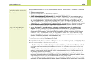 PLANIFICAREA ÎNVĂŢĂRII 137
Înregistrarea datelor colectate prin
observare
Cum puteţi utiliza informaţiile
colectate prin observare?
Toate aceste ﬁşe, prezentate mai sus, sunt, în fapt, Ghiduri de observare. Acestea trebuie să îndeplinească următoarele
cerinţe:
– să ﬁe decis scopul observării;
– să ﬁe aleasă o observare cît mai adecvată scopului propus;
– să ﬁe prevăzut un timp şi un spaţiu pentru notarea cît mai adecvată a celor observate.
Alegeţi-vă propria modalitate de înregistrare. Este bine să aveţi permanent la dvs. un carneţel şi un creion în
buzunar, pentru a înregistra, fără a întrerupe activitatea cu copiii, o frază sau pentru a descrie evenimentele-cheie
într-un contact ﬁzic sau comunicaţional. Puteţi avea foi volante şi creioane peste tot în sala de grupă. La sfîrşitul
zilei aceste scurte notiţe vor ﬁ transcrise într-un carnet sau dosar (comun sau pentru ﬁecare copil). Listele de
veriﬁcare pot ﬁ plasate pe pereţi de jur împrejurul sălii de grupă pentru a ţine evidenţa opţiunilor făcute de copii.
Magnetofonul este şi el un mijloc eﬁcient de înregistrare a faptelor de comportament al copiilor (informaţia verbală).
Respectaţi echilibrul dintre informaţia înregistrată şi cea neînregistrată. Înregistraţi doar ceea ce vi se pare
interesant, important, lucruri noi apărute în dezvoltarea copilului.
Stăruiţi-vă ca părerile şi convingerile dvs. să inﬂuenţeze cît mai puţin aprecierea dvs. dată dezvoltării
copilului. Stăruiţi-vă să ﬁţi obiectivi înregistrînd rezultatele observărilor dvs. Asupra aprecierilor noastre date
copilului inﬂuenţează mai mulţi factori: informaţia precedentă (ex., cea despre statutul social al copilului),
predilecţiile şi suspiciunile proprii, sistemul de montaje psihologice etc. Şi totuşi ... Înregistrăm comportamentul
copilului aşa cum s-a derulat el. Pentru aceasta este necesară ﬁxarea situaţiei, care a generat informaţia (numiţi
acei copii sau adulţi care au contactat nemijlocit cu copilul în momentul observat, activitatea în care el era inclus,
atmosfera, anturajul care a generat un atare comportament etc.).
Puteţi utiliza următoarele tehnici de adaptare individuală:
Încurajarea intereselor. Pentru un copil care evită să-şi asume riscuri prin extinderea gamei de activităţi, puteţi utiliza o
activitate deja cunoscută lui, în care veţi integra activităţi noi.
Ex.:„Alina vorbeşte atît de încet, încît e foarte greu s-o auzi cînd este într-un grup. Educatoarea îi dă păpuşi, o alătură
altui copil şi îi roagă pe amîndoi să se joace cu păpuşile care vor cînta, mai mult strigînd, un refren dintr-un cîntec bine
cunoscut”.
Lui Gabriel îi place să construiască, dar nu-i place să deseneze sau să scrie. Educatoarea adaugă în zona Construcţii
nişte hîrtie şi bandă adezivă, rugîndu-l să facă un semn de circulaţie rutieră sau o etichetă cu semnul „Nu deranjaţi!”, pe
care să le ﬁxeze pe clădirea ce o construieşte”.
Observînd activitatea copiilor în centrul Nisip şi Apă, aţi depistat interesul lor pentru poduri. Îî puteţi ajuta să adune
pietricele sau rămurele pentru a construi poduri deasupra apei. Puteţi pune vaporaşe să plutească pe sub poduri, iar dacă
o bărcuţă este prea înaltă şi nu încape pe sub pod, se poate discuta despre podurile mobile.
Cum îl puteţi ajuta pe un copil timid sau ruşinos care, deşi o doreşte, se teme să se apropie de copiii din centrul Jocul de
rol/simbolic? Este nevoie de intervenţia dvs:, de exemplu, „bateţi” la uşă şi spuneţi cam aşa: „Mătuşa Maria a venit în vizită”
 