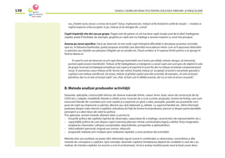 GHIDUL CADRELOR DIDACTICE PENTRU EDUCAŢIA TIMPURIE ŞI PREŞCOLARĂ138
sau „Fratele vostru Ionuţ s-a întros de la ţară”. Totuşi, implicarea dvs. trebuie să ﬁe limitată în astfel de situaţii — imediat ce
copilul respectiv a fost acceptat în joc, trebuie să vă retrageţi din „scenă”.
Copiii împărţiţi cîte doi sau pe grupe. Piaget este de părere că cel mai bine copiii învaţă unul de la altul. Înţelegerea
copiilor poate ﬁ facilitată, de exemplu, grupînd un copil care nu înţelege o anume noţiune cu unul mai priceput.
Axarea pe nevoi speciﬁce. Dacă aţi observat că mai mulţi copii întîmpină diﬁcultăţi în derularea anumitor activităţi,
spre ex. în folosirea foarfecelor, puteţi propune activităţi care dezvoltă musculatura mîinii, cum ar ﬁ apucarea obiectelor
cu penseta sau cleştele sau plasarea cîrligelor pe un şevalet etc. Pasul următor ar ﬁ ruperea hîrtiei pentru a se ajunge în
ﬁnal la tăierea ei.
În cazul în care aţi observat că unii copii distrug materialele sau îi lovesc pe ceilalţi, trebuie, desigur, să interveniţi,
punînd capăt acestor manifestări. Trebuie să ﬁţi înţelegătoare şi indulgente cu aceşti copii care sunt greu de stăpînit în sala
de grupă; încercaţi să înţelegeţi emoţiile pe care copiii şi le exprimă în acest fel, dar nu trebuie să toleraţi comportamentul
însuşi. În asemenea cazuri trebuie să ﬁţi fermă, dar calmă, liniştită; trebuie să acceptaţi că există o necesitate specială a
copilului care trebuie satisfăcută. De aceea, trebuie să ghidaţi copilul spre alte activităţi, de exemplu: „Ai voie să loveşti
plastilina, dar nu ai voie să loveşti copiii” sau „Poţi să baţi cuie în tăbliţa aceasta, dar nu ai voie să arunci scaunele”.
B. Metoda analizei produselor activităţii
Desenele. aplicaţiile, construcţiile tehnice din diverse materiale (hîrtie, cuburi, lemn, lozie, seturi de construcţie de tip
LEGO etc.), colajele, modelările, literele şi cifrele scrise, încercări de a scrie cuvinte, propoziţii, mostre de limbaj, care sunt
transcrieri literale ale cuvintelor prin care copilul şi-a exprimat un gînd, o idee, poveştile, poeziile sau povestirile com-
puse de copil sau împreună cu părinţii, albume sau cărţi elaborate şi„editate cu suportul familiei etc. oferă informaţii
preţioase despre viaţa internă a copilului, atitudinea lui faţă de lumea înconjurătoare, precum şi despre particularităţile
perceperii şi a altor laturi ale vieţii lui psihice.
Prin aplicarea acestei metode obţinem date cu privire la:
- însuşirile psihice ale copilului (spiritul de observaţie, capacitatea de a înţelege, caracteristici ale reprezentărilor etc.);
- capacităţile psihice de care dispun copiii (coerenţa planului mintal, continuitatea logică a ideilor, forţa imaginaţiei,
amploarea intereselor, calitatea cunoştinţelor, deprinderilor, priceperilor şi aptitudinilor);
- stilul realizării (personal, original sau comun, obişnuit);
- progresele realizate prin învăţare (prin realizarea repetată a unor produse ale activităţii).
Metoda este una auxiliară, ea poate oferi informaţie sigură numai în combinaţie cu observarea, convorbirea şi alte
metode de cunoaştere a copilului. Spre exemplu: desenele copilului întotdeauna depind de condiţiile în care ele s-au
realizat, de intenţia copilului (ce anume a vrut el să deseneze). Unul şi acelaşi rezultat poate avea la bază cauze abso-
 