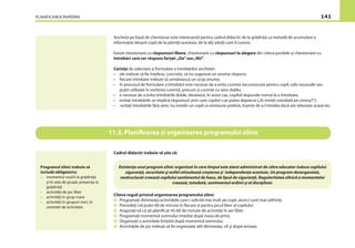 PLANIFICAREA ÎNVĂŢĂRII 141
Ancheta pe bază de chestionar este interesantă pentru cadrul didactic de la grădinţă ca metodă de acumulare a
informaţiei despre copil de la părinţii acestuia, de la alţi adulţi care îl cunosc.
Există chestionare cu răspunsuri libere, chestionare cu răspunsuri la alegere din cîteva posibile şi chestionare cu
întrebări care cer răspuns forţat:„Da”sau„NU”.
Cerinţe de selectare şi formulare a întrebărilor anchetei:
• ele trebuie să ﬁe înţelese, concrete, să nu sugereze un anume răspuns;
• ﬁecare întrebare trebuie să urmărească un scop anume;
• în procesul de formulare a întrebării este necesar de a evita cuvinte necunoscute pentru copil, cele neuzuale sau
puţin utilizate în vorbirea curentă, precum şi cuvinte cu sens dublu;
• e necesar de a evita întrebările duble, deoarece, în acest caz, copilul răspunde numai la o întrebare;
• evitaţi întrebările ce implică răspunsuri prin care copilul s-ar putea deprecia („Ai minţit vreodată pe cineva?”);
• evitaţi întrebările fără sens: nu întrebi un copil ce emisiune preferă, înainte de a-l întreba dacă are televizor acasă etc.
Cadrul didactic trebuie să ştie că:
Cîteva reguli privind organizarea programului zilnic
Programaţi dimineaţa activităţile care-i solicită mai mult pe copii, atunci sunt mai odihniţi.
Prevedeţi cel puţin 60 de minute în ﬁecare zi pentru jocul liber al copilului.
Asiguraţi-vă că aţi planiﬁcat 45-60 de minute de activităţi în aer liber.
Programaţi momentul somnului imediat după masa de prînz.
Organizaţi o activitate liniştită după momentul somnului.
Activităţile de joc trebuie să ﬁe organizate atît dimineaţa, cît şi după-amiaza.
11.3. Planiﬁcarea şi organizarea programului zilnic
Programul zilnic trebuie să
includă obligatoriu:
– momentul sosirii la grădiniţă
şi în sala de grupă, prezenţa la
grădiniţă
– activităţi de joc liber
– activităţi în grup mare
– activităţi în grupuri mici, în
centrele de activitate
Existenţa unui program zilnic organizat în care timpul este atent administrat de către educator induce copilului
siguranţă, securitate şi astfel stimulează creşterea şi independenţa acestuia. Un program dezorganizat,
nestructurat creează copilului sentimentul de haos, de lipsă de siguranţă. Regularitatea zilnică a momentelor
creează, totodată, sentimentul ordinii şi al disciplinei.
 