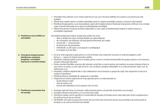 PLANIFICAREA ÎNVĂŢĂRII 143
Prevedeţi timp suﬁcient ca să înveţe copiii lucruri noi, să-şi formeze abilităţi noi şi pentru a le practica pe cele
învăţate:
Oferiţi timp copiilor pentru a studia materialele, pentru a repeta activităţile şi pentru a practica cele învăţate;
Planiﬁcaţi timpul pentru ca să reactualizeze copiii cele învăţate anterior. Rezervaţi timp pentru veriﬁcare ce au învăţat
copiii. Această informaţie vă va ajuta să individualizaţi activităţile;
Oferiţi timp pentru însuşirea anumitor deprinderi cu care copiii se familiarizează treptat în cadrul rutinei şi a
activităţilor organizate;
Activităţile desfăşurate trebuie să alterneze astfel încît să ﬁe:
– alese şi dirijate de copii, activităţi dirijate de cadrul didactic;
– de cunoaştere, de explorare, de descoperire/informare, de creaţie;
– structurate — nestructurate ;
– de observare, de participare;
– individuale, cu alţi copii, cu tot grupul, cu pedagogul;
– în încăpere şi în aer liber.
Ca să te simţi organizat şi gata pentru o zi de activitate, este important să existe un timp de pregătire a zilei
de lucru — seara şi în timpul somnului copiilor.
Planiﬁcaţi, realizaţi şedinţe scurte în echipă, pentru a trece în revistă evenimentele din grupă şi pentru a vă comunica
reciproc informaţii relevante.
Pentru membrii familiilor şi pentru alţi voluntari scrieţi ﬁşe cu sarcini pentru a le reaminti ce anume trebuie să facă, în
care centru va asista, cu care copii va lucra, cum să adune, aranjeze materialele, în ce mod să activeze copiii, cum să
relaţioneze cu ei.
Prevedeţi o întîlnire săptămînală cu toţi colaboratorii care activează cu grupul de copii. Este important ca toţi să se
implice în planiﬁcare.
Planiﬁcaţi diverse modalităţi de colaborare cu familiile.
Programul să conţină segmente de timp speciale pentru ca educatoarele să :
- poată observa copiii;
- stea de vorbă cu ei;
- lucreze atît individual, cît şi în grupuri mici ori mari.
Anunţaţi copiii din timp că urmează o altă activitate pentru a le permite să termine ce au început.
Acordaţi suﬁcient timp pentru a nu se simţi zoriţi copiii.
Distribuiţi copiilor sarcini speciﬁce în momentele de tranziţie, formulaţi sarcini clare adecvate vîrstei (curăţarea locu-
lui unde au lucrat sau au mîncat).
Fiţi ﬂexibili, unii copii ar putea avea nevoie de mai mult timp să termine sarcina sau activitatea, de aceea puteţi să
începeţi cu cei care au terminat mai repede
5. Planiﬁcarea unui echilibru al
activităţilor
6. Prevederea timpului pentru
planiﬁcarea, evaluarea,
pregătirea activităţilor
împreună cu membrii echipei
7. Planiﬁcarea momentelor line
de tranziţie
 