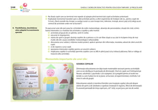 GHIDUL CADRELOR DIDACTICE PENTRU EDUCAŢIA TIMPURIE ŞI PREŞCOLARĂ144
Nu lăsaţi copiii care au terminat mai repede să aştepte pînă termină toţi copiii activitatea anterioară
Exploataţi momentul tranziţiei spre o altă activitate pentru a oferi experienţe de învăţare (de ex., pentru copiii de
5-6 ani,„Dacă numele tău începe cu acelaşi sunet cu care începe tren, televizor, trompă, atunci poţi să îţi alegi acum
centrul de activitate unde vrei să lucrezi!”)
Pe parcursul unei zile pot avea loc schimbări de ordin meteorologic, absenţe ale personalului, situaţii de criză, schim-
barea intereselor şi a nivelului de activitate a copiilor şi alte motive:
activitate propusă de un părinte, venit în vizită;
excursie în împrejurimi;
starea de spirit a grupei: dorinţa copiilor de a petrece o zi în aer liber după ce au stat în încăpere timp de mai
multe zile din cauza condiţiilor meteorologice nefavorabile;
discutarea unui subiect, iniţierea noului proiect, apărut spontan din informaţia, noutatea, adusă de către unul din
copii;
zi de naştere a unui copil;
epuizarea interesului copiilor pentru un anumit subiect;
implicarea copiilor în activităţi (permite copiilor care se aﬂă în plină joacă să-şi trăiască plăcerea, fără a-i obliga să
treacă la alte activităţi);
Momentele importante ale unei zile:
SOSIREA COPIILOR
Dimineaţa educatoarea are deja toate materialele necesare pentru activităţile
care se vor desfăşura în perioada de dimineaţă. Cînd vin copiii, ea îl întîmpină pe
ﬁecare, salutîndu-l, spunîndu-i că e aşteptat, că a pregătit pentru el acele ma-
teriale cu care îi place lui să se joace, să lucreze, să experimenteze, invitîndu-l să
intre în sala de grupă.
Educatoarea salută şi membrul familiei care însoţeşte copilul, discută despre
starea de spirit şi de sănătate a copilului (notează în registru, ﬁltrul de dimineaţă).
În această perioadă de timp copiii pot „citi” cărţi, se pot juca, pot sta de vorbă.
8. Flexibilitatea, deschiderea
către adaptări la evenimente
speciale
 