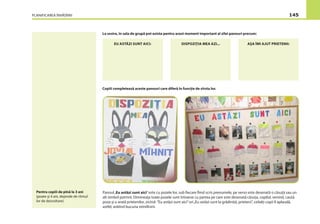 PLANIFICAREA ÎNVĂŢĂRII 145
La sosire, în sala de grupă pot exista pentru acest moment important al zilei panouri precum:
EU ASTĂZI SUNT AICI: DISPOZIŢIA MEA AZI... AŞA ÎMI AJUT PRIETENII:
Copiii completează aceste panouri care diferă în funcţie de vîrsta lor.
Panoul„Eu astăzi sunt aici”este cu pozele lor, sub ﬁecare ﬁind scris prenumele, pe verso este desenată o căsuţă sau un
alt simbol potrivit. Dimineaţa toate pozele sunt întoarse cu partea pe care este desenată căsuţa, copilul, venind, caută
poza şi o arată prietenilor, zicînd: ”Eu astăzi sunt aici”ori„Eu astăzi sunt la grădiniţă, prieteni”, ceilalţi copii îl aplaudă,
astfel, arătînd bucuria reîntîlnirii.
Pentru copiii de pînă la 3 ani
(poate şi 4 ani, depinde de ritmul
lor de dezvoltare)
 