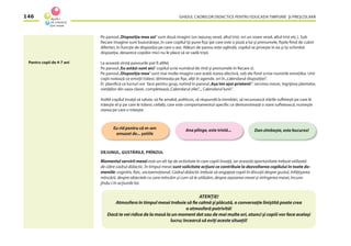 GHIDUL CADRELOR DIDACTICE PENTRU EDUCAŢIA TIMPURIE ŞI PREŞCOLARĂ146
Pe panoul„Dispoziţia mea azi”sunt două imagini (un iepuraş vesel, altul trist, ori un soare vesel, altul trist etc.). Sub
ﬁecare imagine sunt buzunăraşe, în care copilul îşi pune ﬁşa (pe care este o poză a lui şi prenumele, ﬁşele ﬁind de culori
diferite), în funcţie de dispoziţia pe care o are. Alături de panou este oglindă, copilul se priveşte în ea şi îşi schimbă
dispoziţia, deoarece copiilor mici nu le place să se vadă trişti.
La această vîrstă panourile pot ﬁ altfel.
Pe panoul„Eu astăzi sunt aici”copilul scrie numărul de rînd şi prenumele în ﬁecare zi.
Pe panoul„Dispoziţia mea”sunt mai multe imagini care arată starea afectivă, sub ele ﬁind scrise numirile emoţiilor. Unii
copii notează ce emoţii trăiesc dimineaţa pe ﬁşe, alţii în agende, ori în„calendarul dispoziţiei”.
Ei planiﬁcă ce lucruri vor face pentru grup, notînd în panoul„Aşa îmi ajut prietenii”: servirea mesei, îngrijirea plantelor,
vietăţilor din oaza clasei, completează„Calendarul zilei”,„ Calendarul lunii”.
Astfel copilul învaţă să salute, să ﬁe amabil, politicos, să răspundă la întrebări, să recunoască stările suﬂeteşti pe care le
trăieşte el şi pe care le trăiesc ceilalţi, care este comportamentul speciﬁc ce demonstrează o stare suﬂetească, numeşte
starea pe care o trăieşte:
DEJUNUL, GUSTĂRILE, PRÎNZUL
Momentul servirii mesei este un alt tip de activitate în care copiii învaţă, iar această oportunitate trebuie utilizată
de către cadrul didactic. În timpul mesei sunt solicitate acţiuni ce contribuie la dezvoltarea copilului în toate do-
meniile: cognitiv, ﬁzic, socioemoţional. Cadrul didactic trebuie să angajeze copiii în discuţii despre gustul, înfăţişarea
mîncării, despre obiectele cu care mîncăm şi cum să le utilizăm, despre aşezarea mesei şi strîngerea mesei, încura-
jîndu-i în acţiunile lor.
Eu rîd pentru că m-am
amuzat de... şotiile
Dan zîmbeşte, este bucuros!Ana plînge, este tristă...
Pentru copii de 4-7 ani
ATENŢIE!
Atmosfera în timpul mesei trebuie să ﬁe calmă şi plăcută, o conversaţie liniştită poate crea
o atmosferă potrivită!
Dacă te vei ridica de la masă la un moment dat sau de mai multe ori, atunci şi copiii vor face acelaşi
lucru; încearcă să eviţi aceste situaţii!
 
