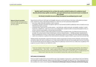 PLANIFICAREA ÎNVĂŢĂRII 147
Sprijină copiii în dorinţa lor de a se folosi de veselă şi solicită-le ajutorul în curăţarea mesei!
Acordă suﬁcient timp copiilor să mănînce, unii copii mănîncă încet; momentul mesei nu trebuie să
ﬁe în grabă!
Nu folosiţi niciodată mîncarea drept recompensă sau pedeapsă pentru copil!
Dejunul este servit atunci cînd copiii sunt pregătiţi, deoarece unor le este foame cînd sosesc, alţii preferă să se joace
puţin, înainte de a mînca. Educatoarea împreună cu copiii mici (cei mari acţionează independent):
– pun la loc cărţile, obiectele, jucăriile cu care s-au jucat;
– se pregătesc de dejun (proceduri de igienă): copiii mici sunt asistaţi de adult la spălatul pe mîini; ei învaţă cum să se
folosească de săpun şi prosop;
– aranjează masa: copiii mici fac anumite acţiuni — pun farfuriile, ceştile, tacîmurile, şerveţelele, coşuleţul cu pîine
împreună cu adultul etc.; copiii mari servesc masa independent, asistaţi de adult şi transportă bucatele la mese, se
servesc, transmit castronaşele cu mîncare de la unul la altul.
– servesc dejunul şi mănîncă; copiii învaţă să ajute la servirea mesei, să şadă la masă, să se folosească de tacîmuri, de
şerveţel, să se autoservească, învaţă să ofere ajutor, să discute despre bucate — calităţile gustative, ingredientele fo-
losite la pregătirea lor. În timp ce copiii mănîncă, educatoarea îi ajută (nu le ia lingura din mînă, foloseşte altă lingură).
– copiii care au dejunat, se spală pe mîini (educatoarea le aminteşte, îi ajută, îi asistă) şi apoi se pot bucura de joc liber.
Adulţii prezenţi, educatoarele şi ajutorii de educatori, trebuie să participe la crearea acestei ambianţe: să stea la masă,
să mănînce alături de copii, să vorbească cu ei. Copiii mănîncă diferit de mult, unii mai repede, alţii mai încet. Este ﬁresc.
Cei care termină de mîncat mai repede, îşi strîng vesela, duc platoul pe masa de servit, îşi curăţă masa, se spală pe mîini
şi apoi se vor juca în linişte ori vor răsfoi/citi o carte.
NU UITAŢI!
Copiii mici învaţă în timpul meselor cum să ﬁe mai independenţi, cum să se bazeze pe propriile forţe, dezvoltîndu-şi
coordonarea mînă — ochi, mînă — gură, învaţă să ceară, să ajute, îşi dezvoltă limbajul, simţurile, autocontrolul.
Copiii exersează numărarea, punerea în corespondenţă: vesela, tacîmurile cu numărul de copii, cu numărul de locuri la
ﬁecare masă. Copiii mari citesc cine va şedea la masă pe ﬁşe, unde este locul ﬁecărui copil.
ÎNTÎLNIREA DE DIMINEAŢĂ
Fiind anunţată tranziţia la întrunirea de dimineaţă, copiii pregătesc împreună cu cadrul didactic locul de întîlnire:
pun deoparte jocurile, desenele, cărţile, îşi pun pernuţele ori scăunelele, de obicei, în cerc. Sunt organizate jocuri
de socializare, de creare a bunei dispoziţii. Întrunirea de dimineaţă creează şi întăreşte sentimentul de grup.
Dejunul, prînzul şi gustările
Aceste activităţi sunt programate în
momente stabile ale zilei, în funcţie
de vîrsta copiilor.
 