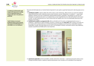 GHIDUL CADRELOR DIDACTICE PENTRU EDUCAŢIA TIMPURIE ŞI PREŞCOLARĂ148
Întrunirea de dimineaţă este un moment foarte important în care copiii se aşază toţi împreună în sala de grupă şi are ca
scop:
1) socializarea copiilor: copiii se salută, dau mîna şi spun o urare:„Bună ziua, Alina, îţi urez o zi cu bucurii”, învaţă să
răspundă„Bună ziua, Ionel, mulţumesc pentru urare, îţi doresc succese”,„Mulţumesc”,„Cu plăcere”— copiii învaţă
politeţea. Copiii ﬁe că îşi spun complimente, folosind determinative, comparaţii, ( eşti gingaşă ca o narcisă, eşti
îndrăzneţ ca un ghiocel, eşti voinic ca un stejărel, Dana, azi eşti magniﬁcă), ﬁe că se uită unul la altul în ochi şi spun
ce„văd”: eu văd că eşti fericită, de ce? sau Eu văd că eşti cam supărat, de ce? Fie că se dezmiardă:„Bună ziua, Ana-
Anişoara, Ana-Anuţa ...”
2) familiarizarea copiilor cu programul zilei, aﬂă ce schimbări vor ﬁ. Ei convin, ori depistează printr-un joc / o
problemă / o ghicitoare în cadrul mesajului, ori printr-o surpriză care este tema zilei. Aﬂă ce proiect vor începe sau
la ce etapă sunt în proiectul de lucru. Se informează despre activităţile pe care le pot face, materialele necesare.
Împărtăşesc noutăţi, informaţii despre lucruri care li s-au întîmplat în familie, comunitate (vizite la rude, bibliotecă,
oaspeţi). Îşi planiﬁcă activităţile pentru ziua respectivă.
3) exprimarea opţiunilor privind activităţile, centrele unde doresc să lucreze — copiii mici pot spune unde vor să-şi
înceapă activitatea, ﬁreşte cu spijinul şi suportul educatoarei, care îi anunţă ce se va întîmpla în ziua respectivă.
La întîlnirea de dimineaţă copiii
învaţă să ﬁe împreună cu ceilalţi
şi să se organizeze pentru în-
treaga zi pe care o vor petrece în
grădiniţă.
Copiii trebuie să cunoască
programul zilei şi acest moment
este rezervat familiarizării lor cu
activităţile ce se vor desfăşura.
 