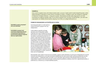 PLANIFICAREA ÎNVĂŢĂRII 149
EXEMPLU:
Azi a venit în ospeţie cineva, dar trebuie căutat unde s-a ascuns. Copiii caută în toate încăperile grupei, verba-
lizînd acţiunile: în dormitor nu este nimeni, să căutăm în vestiar... în dulap nu este, sub canapea nu, găsindu-
l îl observă, îl mîngîie, îl hrănesc... se bucură, se joacă. Educatoarea anunţă copiii:„Iepuraşul nu are casă
frumoasă şi se roagă să-l ajutaţi, copii”. Ei vor activa în grupuri mici: vor picta, vor lipi ﬂoricele... pe cutia-casa
iepuraşului, vor modela morcovi pentru iepuraş, îi vor cînta, vor culege iarbă pentru el.
Activităţi în centre, pe grupuri
mici sau individual
FORME DE ORGANIZARE A ACTIVITĂŢILOR CU COPIII
Sunt două perioade în zi cînd copiii au
ocazia să lucreze în grupuri mici sau
independent.
Cadrul didactic planiﬁcă activităţi
speciale şi pun la dispoziţia copiilor
materiale care susţin învăţarea prin joc şi
descoperire în cadrul unei anumite teme
sau pentru continuarea lucrului într-un
proiect. Copiii aleg centrele de activitate,
formează microgrupuri, aleg materialele
independent, ori la sugestia educatoa-
rei, decid unde, cum şi care materiale le
folosesc şi ce vor realiza. Unii continuă
lucrul în grupurile formate deja în zilele
trecute, la proiectul aﬂat în desfăşurare.
Ei pot lucra independent, împreună cu
părinţii ori alţi vizitatori (studenţi care iau
practică pedagogică, ori elevi, oameni în
etate care vin la grădiniţă).
Educatoarele susţin copiii în munca lor prin întrebări, sugestii, unele materiale, pe care le pun la dispoziţia lor. În aceste
momente ele iniţiază pentru unii copii activităţi de alfabetizare de calcul, pentru alţii rezolvarea problemelor de dez-
voltarea gîndirii — integrează ariile curriculare ca să se dezvolte copiii armonios. Educatoarele observă copiii, iau
notiţe despre modul în care interacţionează, rezolvă situaţii de problemă, calitatea„muncii lor”, opţiunile personale, ce
preferinţe au, ce decizii iau, ce responsabilitate poartă...
Activităţile în grupuri mici
sunt foarte importante întrucît
se bazează pe interacţiune şi
promovează învăţarea reciprocă
(de le un copil la altul).
 