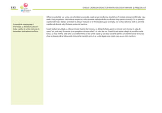 GHIDUL CADRELOR DIDACTICE PENTRU EDUCAŢIA TIMPURIE ŞI PREŞCOLARĂ152
Aﬂînd ce activităţi vor urma, ce schimbări se prevăd, copiii se vor conforma şi astfel vor ﬁ evitate stresul, conﬂictele, trau-
mele. Deşi programul zilei trebuie respectat, educatoarele trebuie să aloce suﬁcient timp pentru tranziţii. Să se permită
copiilor să treacă de la o activitate la alta pe măsură ce ei ﬁnisează ori, pur şi simplu, vor să facă altceva. Să li se permită
copiilor să rămînă, să-şi ﬁniseze proiectul, sarcina.
Copiii trebuie anunţaţi cu cîteva minute înainte de trecerea la altă activitate:„peste x minute vom merge în sala de
sport”ori„mai aveţi 5 minute şi ne pregătim să ieşim afară”, să mîncăm etc. Copiii îşi pot ajuta colegii să pună lucrurile
la loc, să facă ordine. Este bine să se determine un loc unde copiii îşi pot lăsa lucrările pentru a le termina mai tîrziu sau
chiar a doua zi, să se folosească cîntecul la tranziţii, prin el se va da răgaz unor copii, care au un ritm mai lent.
Schimbările neaşteptate îi
enervează şi, deoarece autocon-
trolul copiilor la vîrste mici este în
dezvoltare, pot apărea conﬂicte.
 