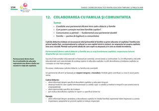 GHIDUL CADRELOR DIDACTICE PENTRU EDUCAŢIA TIMPURIE ŞI PREŞCOLARĂ154
12. COLABORAREA CU FAMILIA ŞI COMUNITATEA
Sumar
• Condiţiile unui parteneriat eﬁcient între cadru didactic şi familie
• Cum putem cunoaşte mai bine familiile copiilor?
• Comunicarea cu părinţii — fundamentul unui parteneriat durabil
• Familia — puntea de legătură cu comunitatea
Cadrele didactice trebuie să recunoască rolul primordial al familiei ca prim-educator al copilului. Familia este
primul spaţiu ﬁzic, socioemoţional şi cultural cu care copilul intră în contact, iar amprenta lui asupra copilului
este una crucială. Părinţii sunt primii adulţi de care copiii se ataşează şi în care au totală încrederea.
Parteneriatul dintre cadrul didactic şi familie are ca scop bunăstarea copilului, respectarea tuturor
drepturilor pe care acesta le are!
Succesul intervenţiilor educaţionale se bazează pe coerenţă, consecvenţă şi continuitate. Cu cît inﬂuenţele şi deciziile
educaţionale sunt caracterizate de aceleaşi repere în educaţia copilului, cu atît dezvoltarea şi învăţarea copilului va
cunoaşte un mai mare progres.
De aceea, colaborarea cadrului didactic cu familia este esenţială!
Un parteneriat eﬁcient se bazează pe respect reciproc şi încredere. Ambele părţi contribuie cu ceva în acest parte-
neriat.
Cadrul didactic:
– oferă informaţii despre speciﬁcul dezvoltării copilului şi educaţiei timpurii
– observă modul în care copilul interacţionează cu ceilalţi copii, cu adulţii şi mediul în timpul în care acesta este la
creşă/grădiniţă
– oferă oportunităţi speciﬁce de învăţare
– pot evalua dezvoltarea copilului în raport cu speciﬁcul vîrstei lui
Părinţii:
– oferă informaţii despre sănătatea şi dezvoltarea copilului în mediul familial, experienţe trăite împreună cu acesta
– împărtăşesc aşteptările lor privind copilul ce trebuie respectate
Parteneriatul dintre fami-
lie şi instituţiile de educaţie
reprezintă una dintre cheile suc-
cesului în viaţă ale copilului.
 
