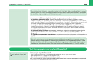 COLABORAREA CU FAMILIA ŞI COMUNITATEA 155
Cadrele didactice au obligaţia să respecte dorinţele părinţilor şi să-i ajute să-şi cunoască copiii şi să-i înţeleagă
mai bine pentru a şti cum să-i sprijine în dezvoltarea lor. Cadrul didactic trebuie să recunoască, să încurajeze şi
să consolideze ataşamentul primordial dintre părinţi şi copii.
Pentru ca parteneriatul dintre creşă/grădiniţă să funcţioneze optim este necesar ca de la început:
– să cunoaştem bine familiile copiilor: care sunt valorile importante, cum văd copilul şi copilăria, ce mod de a
relaţiona cu copilul au, ce aşteptări au pentru copil, ce aşteptări au în privinţa creşei/grădiniţei, care sunt caracteristi-
cile lor culturale, religioase, ce stil de viaţă au, ce norme morale sunt împărtăşite în familie etc. Toate aceste informaţii
ne sunt de mare folos pentru a identiﬁca contextul îndeosebi cultural şi social în care creşte şi se dezvoltă.
– să ne asigurăm că furnizăm părinţilor informaţii necesare asigurării condiţiilor celor mai potrivite pentru dez-
voltarea corespunzătoare a copiilor în familie: amenajarea spaţiului în care stă copilul, tipuri de jucării, de jocuri,
de materiale beneﬁce dezvoltării copilului, de activităţi, de interacţiuni, programul zilnic al copilului, alimentaţia,
controlul medical periodic etc.
– să comunicăm deschis cu familiile pentru a le ajuta să depăşească problemele pe care le întîmpină în creşterea
şi educarea copilului lor: noi suntem primii care putem să-i ajutăm cu adevărat, cunoscînd copiii dintr-o altă
perspectivă;
– să creăm din creşă/grădiniţă un spaţiu deschis în care părinţii sunt bineveniţi şi pot participa la activităţi alături de
copiii lor.
12.1. Cum cunoaştem mai bine familiile copiilor?
Ştim că, în general, părinţii nu sunt specialişti în creşterea şi dezvoltarea copilului, nici în educaţia copilului,
dar sunt cei mai buni specialişti atunci cînd este vorba despre propriul lor copil! Acest gînd trebuie să-l avem
în minte atunci cînd dorim să-i avem ca parteneri. Cu cît vom respecta mai mult statutul lor de părinte şi vom
valoriﬁca ceea ce ştiu ei despre proprii copii, cu atît mai eﬁcient va ﬁ parteneriatul cu ei în folosul copilului.
Ce trebuie să ştim despre familia copilului?
– Este o familie nucleară în care el este singurul copil? Mai are alţi fraţi? Ce vîrstă au? Fete, băieţi?
– Este o familie extinsă? Cîţi membri locuiesc în aceeaşi casă?
– Este o familie monoparentală? Din ce motive? Divorţ, deces?
Toate aceste informaţii pot contura universul social al familiei care este foarte important pentru practicile educaţionale
la care a fost sus-pus pînă la intrarea în creşă sau grădiniţă.
În ce tip de familie trăieşte copi-
lul?
 