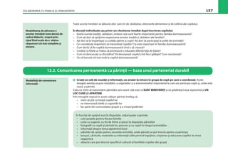 COLABORAREA CU FAMILIA ŞI COMUNITATEA 157
Toate aceste întrebări se alătură celor care ţin de sănătatea, obiceiurile alimentare şi de odihnă ale copilului.
În discuţii individuale sau printr-un chestionar imediat după înscrierea copilului:
– Există numite tradiţii, sărbători, cîntece care sunt foarte importante pentru familia dumneavoastră?
– Cum aţi dori să sprijinim respectarea acestor tradiţii şi sărbători ale familiei?
– Aţi dori să le împărtăşiţi cu ceilalţi părinţi şi copii? Aţi dori să participaţi la astfel de activităţi?
– Ce consideraţi important să transmiteţi copiilor? Ce este important în familia dumneavoastră?
– Cum doriţi să ﬁe copilul dumneavoastră cînd o să crească?
– Credeţi că fetele ar trebui să primească o educaţie diferită faţă de băieţi?
– Cum vă descurcaţi cu disciplina? Vă deranjează copilul cînd face gălăgie? Cum reacţionaţi?
– Ce vă bucură cel mai mult la copilul dumneavoastră?
Modalitatea de adresare a
acestor întrebări este decisă de
cadrul didactic, scopul prin-
cipal ﬁind acela de a obţine
răspunsuri cît mai complete şi
sincere.
12.2. Comunicarea permanentă cu părinţii — baza unui parteneriat durabil
Creaţi un colţ de noutăţi şi informaţii, un avizier la intrare în grupa de copii pe care o coordonaţi. Acolo
atrageţi atenţia asupra noutăţilor, a urgenţelor şi a evenimentelor importante la care vor participa copiii şi, unde este
cazul, şi părinţii.
Ceea ce vrem să transmitem părinţilor prin acest colţ este că SUNT BINEVENIŢI şi că grădiniţa/creşa reprezintă şi UN
LOC CARE LE APARŢINE.
Prin mesajele expuse în acest colţişor părinţii înteleg că:
– vrem să ştie ce învaţă copilul lor
– ne interesează ideile şi sugestiile lor
– fac parte din comunitatea grupei şi a creşei/grădiniţei
Modalităţi de comunicare
informală:
În funcţie de spaţiul avut la dispoziţie, colţul poate cuprinde:
• cutii poştale pentru ﬁecare familie
• cutia cu sugestii, cu foi de hîrtie şi pixuri la dispoziţia părinţilor
• fotograﬁi cu copiii şi părinţii lor, precum şi cu copiii în timpul activităţilor
• informaţii despre tema săptămînii/lunii
• solicitări de sprijin pentru anumite activităţi, unde părinţii se pot înscrie pentru a participa
• broşuri, cărticele, materiale cu informaţii utile privind îngrijirea, creşterea şi educarea copiilor la vîrsta
respectivă
• obiecte care pot descrie speciﬁcul cultural al familiilor copiilor din grupă
 