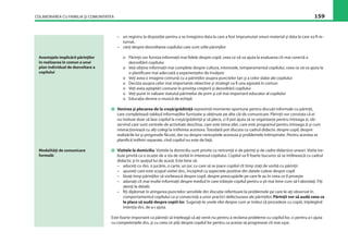 COLABORAREA CU FAMILIA ŞI COMUNITATEA 159
– un registru la dispoziţie pentru a se înregistra data la care a fost împrumutat vreun material şi data la care va ﬁ re-
turnat.
– cărţi despre dezvoltarea copilului care sunt utile părinţilor
o Părinţii vor furniza informaţii mai ﬁdele despre copil, ceea ce vă va ajuta la evaluarea cît mai corectă a
dezvoltării copilului
o Veţi obţine informaţii mai complete despre cultura, interesele, temperamentul copilului, ceea ce vă va ajuta la
o planiﬁcare mai adecvată a experienţelor de învăţare
o Veţi avea o imagine comună cu a părinţilor asupra punctelor tari şi a celor slabe ale copilului
o Decizia asupra celor mai importante obiective şi strategii va ﬁ una agreată în comun
o Veţi avea aşteptări comune în privinţa creşterii şi dezvoltării copilului
o Veţi pune în valoare statutul părintelui de prim şi cel mai important educator al copilului
o Educaţia devine o muncă de echipă
Venirea şi plecarea de la creşă/grădiniţă reprezintă momente oportune pentru discuţii informale cu părinţii,
care completează tabloul informaţiilor furnizate şi obţinute pe alte căi de comunicare. Părinţii vor constata că ei
nu trebuie doar să lase copilul la creşă/grădiniţă şi să plece, ci îl pot ajuta să se organizeze pentru întreaga zi, ob-
servînd care sunt centrele de activitate deschise, care este tema zilei, care este programul pentru întreaga zi şi cum
interacţionează cu alţi colegi la întîlnirea acestora. Totodată pot discuta cu cadrul didactic despre copil, despre
realizările lui şi progresele făcute, dar nu despre nereuşitele acestuia şi problemele întîmpinate. Pentru acestea se
planiﬁcă întîlniri separate, cînd copilul nu este de faţă.
Vizitele la domiciliu. Vizitele la domiciliu sunt privite cu reticenţă si de părinţi şi de cadre didactice uneori. Vizita tre-
buie privită ca o ocazie de a sta de vorbă în interesul copilului. Copilul va ﬁ foarte bucuros să se întîlnească cu cadrul
didactic şi în spaţiul lui de acasă. Este bine să:
– aduceţi cu dvs. o jucărie, o carte, un joc cu care să se joace copilul cît timp staţi de vorbă cu părinţii
– spuneţi care este scopul vizitei dvs., începînd cu aspectele pozitive din datele culese despre copil
– lăsaţi timp părinţilor să vorbească despre copil, despre preocupările pe care le au în ceea ce îl priveşte
– adunaţi cît mai multe informaţii despre mediul în care trăieşte copilul pentru a şti mai bine cum să-l abordaţi. Fiţi
atenţi la detalii.
– ﬁţi diplomat în atingerea punctelor sensibile din discuţie referitoare la problemele pe care le-aţi observat în
comportamentul copilului ca şi consecinţă a unor practici defectuoase ale părinţilor. Părinţii vor să audă ceea ce
le place să audă despre copiii lor. Sugeraţi-le unele idei despre cum ar trebui să procedeze cu copiii, înţelegînd
intenţia dvs. de a-i ajuta.
Este foarte important ca părinţii să înţeleagă că aţi venit nu pentru a reclama probleme cu copilul lor, ci pentru a-i ajuta
cu competenţele dvs. şi cu ceea ce ştiţi despre copilul lor pentru ca acesta să progreseze cît mai uşor.
Avantajele implicării părinţilor
în realizarea în comun a unui
plan individual de dezvoltare a
copilului
Modalităţi de comunicare
formală:
 