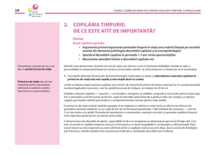 GHIDUL CADRELOR DIDACTICE PENTRU EDUCAŢIA TIMPURIE ŞI PREŞCOLARĂ16
2. COPILĂRIA TIMPURIE:
DE CE ESTE ATÎT DE IMPORTANTĂ?
Sumar
Acest capitol cuprinde:
• Argumente privind importanţa perioadei timpurii în viaţa unui individ (bazate pe cercetări
recente din domeniul psihologiei dezvoltării copilului şi al neuropsihologiei)
• Speciﬁcul dezvoltării copilului în perioada 1-7 ani: vîrsta oportunităţilor
• Necesitatea abordării holiste a dezvoltării copilului mic
Ştiinţiﬁc este demonstrat, că primii trei ani de viaţă sunt decisivi, critici în formarea abilităţilor mintale la copii, a
personalităţii şi comportamentului lui social şi consecinţele ratărilor la vîrsta timpurie cu timpul pot să se acumuleze.
1. Cercetările ultimului deceniu din domeniul biologiei moleculare au arătat că dezvoltarea creierului copilului în
primul an de viaţă este mai rapidă şi mai amplă decît se credea.
Lunile următoare după naşterea copilului sunt extrem de importante pentru formarea creierului lui. În această perioadă
numărul legăturilor neuronice, care fac posibil procesul de învăţare, se măreşte de 20 de ori.
Celulele creierului copilului — neuronii — se înmulţesc vertiginos, se stabilesc sinapsele şi structurile pentru toată viaţa.
Într-o perioadă scurtă de numai 36 de luni, copiii îşi dezvoltă capacitatea de a gîndi şi vorbi, de a învăţa şi a raţiona/
cugeta, pun bazele valorilor personale şi a comportamentului necesar pentru viaţa adultă.
În primul an de viaţă creierul copilului aproape că se triplează ca mărime şi creşte de la un sfert la trei sferturi din
greutatea creierului adultului. La un copil de trei ani se formează aproximativ 1 000 trilioane de conexiuni — cam de
2 ori mai multe ca la adulţi. Perioada de reproducere a conexiunilor creierului coincide cu perioada copilăriei timpurii,
cînd copiii descoperă lucruri noi pentru prima dată.
Creierul uman este deosebit de plastic, capacităţile lui de a se reorganiza se păstrează pe parcursul întregii vieţi. Cert
este că anume în copilăria timpurie creierul se formează cu o viteză inegalabilă în comparaţie cu altă perioadă. Dacă
orarul naturii nu este respectat sau este subminat printr-o neglijare cronică sau prin abuz, atunci procesele ﬁziologice
pot ﬁ distruse, cărările stabilite între neuroni pot ﬁ alterate şi rezultatele dezvoltării pot ﬁ diferite.
Dezvoltarea creierului are loc, mai
ales, în primii trei ani de viaţă.
Primul an de viaţă este cel mai
important pentru dezvoltarea
ulterioară a copilului şi pentru
devenirea lui ca personalitate.
 