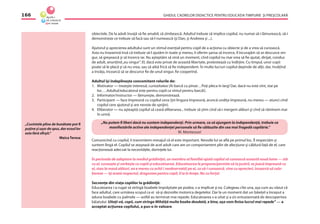 GHIDUL CADRELOR DIDACTICE PENTRU EDUCAŢIA TIMPURIE ŞI PREŞCOLARĂ166
„Cuvintele pline de bunătate pot ﬁ
puţine şi uşor de spus, dar ecoul lor
este fără sfîrşit.“
Maica Teresa
obiectele. De la adult învaţă să ﬁe amabil, să zîmbească. Adultul trebuie să implice copilul, nu numai să-i lămurească, să-i
demonstreze ce trebuie să facă sau să-l numească (şi Dan, şi Andreea şi ...).
Ajutorul şi aprecierea adultului sunt un stimul esenţial pentru copil de a acţiona cu obiecte şi de a vrea să cunoască.
Asta nu înseamnă însă că trebuie să-l ajutăm în toate şi mereu, îi oferim şansa să încerce, îl încurajăm să se descurce sin-
gur, să greşească şi să încerce iar. Nu aşteptăm să vină un moment, cînd copilul nu mai vrea să ﬁe ajutat, dirijat, condus
de adult, anunţînd„eu singur”. El, dacă este privat de această libertate, protestează cu îndîrjire. Cu timpul, unor copii
poate să le placă şi să nu vrea, sau să aibă frică să ﬁe independent. În multe lucruri copilul depinde de alţii, dar, învăţînd
a învăţa, încearcă să se descurce ﬁe de unul singur, ﬁe cooperînd.
Adultul îşi îndeplineşte concomitent rolurile de:
1. Motivator — trezeşte interesul, curiozitatea (Ai barcă cu pînze…Poţi pleca în larg! Dar, dacă nu este vînt, stai pe
loc….Adultul/educatorul este pentru copil ca vîntul pentru barcă!).
2. Informator/instructor — lămureşte, demonstrează.
3. Participant — face împreună cu copilul ceva (ţin lingura împreună, aruncă undiţa împreună, nu mereu — atunci cînd
copilul cere ajutorul şi are nevoie de sprijin).
4. Eliberator — nu aşteaptă copilul să ceară eliberarea... trebuie să ştim cînd să-i mergem alături şi cînd să rămînem mai
în urmă.
Comunicînd cu copilul, îi transmitem mesajul că el este important. Nevoile lui se aﬂă pe primul loc. Îl respectăm şi
suntem lîngă el. Copilul se ataşează de acel adult care are un comportament plin de afecţiune şi căldură faţă de el, care
reacţionează adecvat la necesităţile, dorinţele lui.
În perioada de adaptare la mediul grădiniţei, un membru al familiei ajută copilul să cunoască această nouă lume — stă
cu el, cunoaşte şi vorbeşte cu copiii şi educatoarea. Educatoarea le propune/permite să ia jucării, se joacă împreună cu
ei, stau la masă alături, ea e mereu cu ochii ( neobservată) pe ei, ca să-i cunoască, vine cu aprecieri, încearcă să cola-
boreze — îşi arată respectul, dragostea pentru copil, îl ia în braţe. Nu cu forţa!
Secvenţe din viaţa copiilor la grădiniţă:
Educatoarea i-a rugat să strîngă boabele împrăştiate pe podea, s-a implicat şi ea. Culegeau cîte una, aşa cum au văzut că
face adultul, care urmărea scopul ca ei să-şi dezvolte motorica degetelor. Dar la un moment dat un băieţel a început a
aduna boabele cu palmele — astfel au terminat mai repede. Educatoarea s-a uitat şi a zis entuziasmată de descoperirea
băiatului: Uitaţi-vă, copii, cum strînge Mihăiţă multe boabe deodată, e bine, aşa vom ﬁnisa lucrul mai repede” — a
acceptat acţiunea copilului, a pus-o în valoare.
„Nu putem ﬁ liberi dacă nu suntem independenţi. Prin urmare, ca să ajungem la independenţă, trebuie ca
manifestările active ale independenţei personale să ﬁe călăuzite din cea mai fragedă copilărie.”
M. Montessori
 