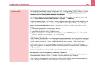 CÎTEVA RECOMANDĂRI METODOLOGICE 167
Copiii vopseau„casa”iepuraşului cu perii mari (o cutie mare de carton, care a devenit casa lor). Sănduţa cu Petrică vop-
seau acoperişul, dar era fără prea mare spor — vopseaua pe masă, cutia mare. Sănduţa ia vasul cu vopsea şi îl răstoarnă
pe acoperiş, a luat peria şi a început să întindă vopseaua pe cutia de carton. Da, ai găsit soluţia, aşa e mai cu spor.
Sănduţa şi Petrică, aţi terminat repede — a admirat inovaţia copilei.
Altă educatoare, văzînd cum copiii construiesc un turn (din cuburi uniﬁx cu dimensiuni mari), că vor să-l înalţe cît mai
sus, zice: Eu îl voi ridica pe Gelu, dar voi daţi-i cuburile să le asambleze — a ajutat copiii.
O fetiţă a luat imaginea lebedei, a pus-o pe masă, a început să modeleze denumirea ei din aluat colorat. Au mai venit şi alţi
copii şi au procedat la fel. Educatoarea s-a apropiat şi a zis: Arată foarte frumos, aţi muncit mult — a încurajat copiii.
Adultul promovează încrederea în sine, el vrea ca să simtă copilul că poate lua decizii, că poate face ceva pe cont
propriu:
Oferă copiilor posibilitatea să-şi exprime opţiuni, să decidă
Încurajează copiii să facă singuri anumite lucruri
Oferă copiilor posibilităţi să încerce, să exploreze mediul
Organizează activităţi prin care copiii repetă acţiunile, pentru a-şi forma abilităţi, deprinderi, dar în cadre, subiecte
noi, cu alte materiale la discreţia copilului — pot ﬁ noi sau aceleaşi.
Adultul promovează sinceritate.
Copiii au ocazia să descopere cum să se comporte, observînd comportamentul celor din jur. Este important pentru copil
să trăiască într-un mediu pozitiv, să i se dea exemple clare de comportament pozitiv, să se audă cît mai rar cuvîntul NU.
Copiilor nu le plac cuvintele „nu” şi „trebuie”. Are altă dispoziţie cînd aude. „ar ﬁ bine să...”, „te vei simţi bine dacă...”.
Emoţiile de furie, supărare sunt recunoscute şi se previne comportamentul dăunător: „Eşti furios, este ﬁresc, doar ţi-a
stricat construcţia, dar nu ai voie să loveşti pe cineva din acest motiv. Loviturile dor”. Copilul este orientat cu blîndeţe spre o
soluţie constructivă.
Copiii învaţă atunci cînd văd comportamentul educatoarei faţă de ceilalţi copii, părinţi.
Este important să avem un comportament corect cu toţi şi întotdeauna.
Copiii învaţă comportamentul, relaţiile cu alţii, cooperarea, colaborarea, negocierea în baza comportamentului mem-
brilor familiei, a educatoarelor, altor copii şi în societate, la magazine, teatru, policlinică, la biserică, ...
Ce fac adulţii, cînd copilul a luat ceva ce prezintă pericol? Folosesc metoda substituirii, reorientării atenţiei copilului asu-
pra altui obiect, prezentîndu-l, făcîndu-l interesant, pentru a trezi interesul copilului.
ARIA CURRICULARĂ
 