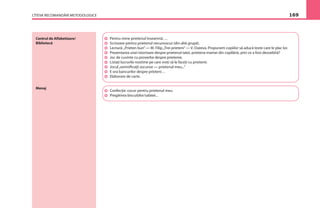 CÎTEVA RECOMANDĂRI METODOLOGICE 169
Centrul de Alfabetizare/
Bibliotecă
Menaj
Pentru mine prietenul înseamnă….
Scrisoare pentru prietenul necunoscut (din altă grupă).
Lectură:„Prieten bun”— M. Filip,„Trei prieteni”— V. Oseeva. Propunem copiilor să aducă texte care le plac lor.
Prezentarea unei istorioare despre prietenul tatei, prietena mamei din copilărie, prin ce a fost deosebită?
Joc de cuvinte cu proverbe despre prietenie.
Listaţi lucrurile nostime pe care vreţi să le faceţi cu prietenii.
Jocul„semniﬁcaţii ascunse — prietenul meu...”
E ora bancurilor despre prieteni…
Elaborare de carte.
Confecţie: cocor pentru prietenul meu
Pregătirea biscuiţilor/salatei...
 