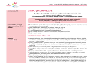 GHIDUL CADRELOR DIDACTICE PENTRU EDUCAŢIA TIMPURIE ŞI PREŞCOLARĂ170
ARIA CURRICULARĂ LIMBAJ ŞI COMUNICARE
Cheia fermecată care deschide poarta de acces spre lumea fascinantă a cuvîntului este cartea,
deci este nevoie ca în sala de grupă să ﬁe carte peste tot:
carte care îi place copilului, carte în ﬁecare centru de activitate — carte la subiectul care se studiază,...
Limbajul şi comunicarea prezintă aria-nucleu în integrarea obiectivelor tuturor celorlalte arii.
,,Vorbind, gîndeşte-te că-n umbra tăcerii celuilalt sunt doi ochi care te ascultă’’.
Al. Vlahuţă
Îşi dezvoltă interesul pentru citit, care devine motivaţia învăţării, îşi dezvoltă imaginaţia, capacitatea de a relata succesiv un
text, cursivitatea şi coerenţa exprimării.
Învaţă un limbaj raﬁnat, poetic, învaţă a se comporta, învaţă a citi, a scrie etc.
Îşi îmbogăţesc vocabularul, cunoştinţele despre lume — se informează.
Îşi consolidează deprinderile de a asculta, a înţelege şi a se exprima.
Învaţă modalităţi de a rezolva probleme în baza exemplelor, întîmplărilor personajelor.
Învaţă a respecta cartea.
Cum citim o carte copilului de 1, 2, 3, 4 ani?
Dacă avem posibilitate, ţinem copilul în braţe, răsfoim împreună cartea. Ne bucurăm de cele văzute, ne mirăm, apreciem,
discutăm: cine a venit la personaj, cum îi cheamă, ce vor să facă, oare ce zic ei. Explicăm noţiunile de foaie, pagină, imagine
(mai tîrziu — scriitor, graﬁcian).
După ce copilul şi-a satisfăcut curiozitatea despre carte, acum ori mai tîrziu (poate a obosit şi ieşim la plimbare), revenim
la ea. Arătăm copilului coperta, îi spunem că această carte are foi:„tu le-ai răsfoit deja”, că în carte scrie, numim la concret
despre cine.
Citim, arătăm copilului cuvintele, le urmărim cu degetul, îi permitem/propunem şi lui să urmărească.
Citim expresiv, modelăm vocea conform personajelor şi situaţiilor descrise. Citim rar, dacă el vrea să repete cuvintele, îi per-
mitem.
Propunem copilului să întoarcă foile, îl ajutăm, dacă este nevoie. Mai studiem imaginile cu întrebări şi comentarii.
Ne distrăm, povestim acelaşi conţinut, dar fără carte, folosim păpuşi, jucării. Ne deghizăm în personajele din carte (azi
adultul, mîine şi copilul, ne uităm în oglindă, rîdem), mai povestim împreună cu copilul.
Îndemnăm copilul să adreseze întrebări.
După ce am citit ﬁecărui copil (ori cu 2,3 copii, şezînd împreună) o carte, două, putem citi unui grup mic de copii. Ei nu vor
mai putea răsfoi ﬁecare, vom ţine cartea ca să vadă toţi. Ne poate ajuta pe rînd cîte un copil să întoarcem foile. Copiii vor
răspunde în cor, vom accepta ce zic şi le vom propune: „Acum să ascultăm ce ne spune Ana, dar tu, Lenuţa, ce crezi că...”, ca să
înveţe a vorbi pe rînd şi a se asculta, menţionăm: e bine cînd vorbiţi cîte unul, auzim toţi. Cu timpul, cînd deja copiii (2,5,3,4 ani)
recunosc cartonaşul/medalionul propriu cu poza, le folosim. Le zicem copiilor: „Al cui este cartonaşul? Este al tău, Sebi? Tu vei
Copiii care trăiesc experienţa
cărţilor, bucuria de a se aﬂa în
lumea lor:
Cititul este
o activitate zilnică!
 