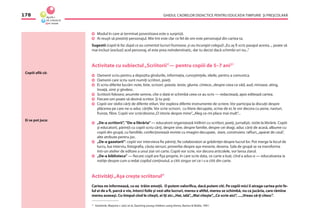 GHIDUL CADRELOR DIDACTICE PENTRU EDUCAŢIA TIMPURIE ŞI PREŞCOLARĂ178
Copiii aﬂă că:
Ei se pot juca:
Modul în care ai terminat povestioara este o surpriză.
Ai reuşit să prezinţi personajul. Mie îmi este clar ce fel de om este personajul din cartea ta.
Sugestii (copiii le fac după ce au comentat lucruri frumoase, şi-au încurajat colegul):„Eu aş ﬁ scris pasajul acesta..., poate să
mai incluzi (excluzi) acel personaj, el este prea neîndemînatic, dar tu decizi dacă schimbi ori nu...”
Activitate cu subiectul„Scriitorii”— pentru copiii de 5–7 ani21
Oamenii scriu pentru a depozita gîndurile, informaţia, cunoştinţele, ideile, pentru a comunica.
Oamenii care scriu sunt numiţi scriitori, poeţi.
Ei scriu diferite lucrări: note, liste, scrisori, poezie, texte, glume, cîntece...despre ceea ce văd, aud, miroase, ating,
învaţă, simt şi gîndesc.
Scriitorii folosesc anumite semne, cîte o dată ei schimbă ceea ce au scris — redactează, apoi editează cartea.
Fiecare om poate să devină scriitor. Şi tu poţi.
Copiii vor răsfoi cărţi de diferite stiluri. Vor explora diferite instrumente de scriere. Vor participa la discuţii despre
plăcerea pe care ne-o aduc cărţile. Vor scrie scrisori, cu litere decupate, scrise de ei, le vor decora cu pene, nasturi,
frunze, ﬁbre. Copiii vor scrie/desena„O istorie despre mine”,„Aleg ce-mi place mai mult”...
„De-a scriitorii”, ”De-a librăria”— educatorii organizează întîlniri cu scriitori, poeţi, jurnalişti, vizite la librărie. Copiii
şi educatorii, părinţii cu copiii scriu cărţi, despre sine, despre familie, despre cei dragi, aduc cărţi de acasă, albume cu
copiii din grupă, cu familiile, confecţionează reviste cu imagini decupate, ziare, construiesc rafturi,„aparat de casă”,
alte atribute pentru joc.
„De-a gazetarii”: copiii vor intervieva ﬁe părinţi, ﬁe colaboratori ai grădiniţei despre lucrul lor. Pot merge la locul de
lucru, lua interviu, fotograﬁa, căuta versuri, proverbe despre aşa meserie, desena. Sala de grupă se va transforma
într-un atelier de editare a unui ziar ori carte. Copiii vor scrie, vor decora articolele, vor lansa ziarul.
„De-a biblioteca” — ﬁecare copil are ﬁşa proprie, în care scrie data, ce carte a luat, cînd a adus-o — educatoarea ia
notiţe despre cum a redat copilul conţinutul, a citit singur ori ce i s-a citit din carte.
Activităţi„Aşa creşte scriitorul”
Cartea ne informează, cu ea trăim emoţii. O putem valoriﬁca, dacă putem citi. Pe copiii mici îi atrage cartea prin fe-
lul ei de a ﬁ, parcă e vie, întorci foile şi vezi alte lucruri, mereu e altfel, mereu se schimbă, nu ca jucăria, care rămîne
mereu aceeaşi. Cu timpul cînd le citeşti, ei îţi zic:„Hai, ială”,„Mai citeşte”,„Ce scrie aici”, ...„Vreau să-ţi citesc”.
21
Kostelnik, Marjorie J. (ed.) et al.,Teaching young children using thems, Barnes & Noble, 1991.
 