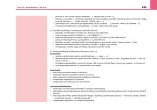 CÎTEVA RECOMANDĂRI METODOLOGICE 189
produse se vînd într-un magazin alimentar? ”,„Ce fructe cresc în livadă ?”);
– selectarea cuvintelor ce marchează noţiuni de gen corespunzător cuvintelor-noţiuni de specie enumerate (ceapa,
cartoful, morcovul — ..., cratiţa, ceainicul, farfuria, cana — ...);
– generalizare prin confruntare (privighetoarea e pasăre, iar albina … ?, puloverul e haină, iar sandalele... ? );
– compunerea sintagmelor şi a propoziţiilor cu cuvinte, noţiuni de specie şi gen.
Extindeţi semniﬁcaţia cuvintelor prin procedee precum:
– lămurirea semniﬁcaţiilor cuvintelor prin demonstrarea tablourilor;
– confruntarea cuvintelor (a îmbrăca ce…?, a încălţa ce... ?,);
– explicarea etimologiei cuvintelor (frigider — produce frig, subsol — sub nivelul solului);
– compunerea sintagmelor şi a propoziţiilor cu cuvîntul lămurit;
– lămurirea sensului cuvîntului cu alte cuvinte apropiate ca semniﬁcaţie (vesel — bucuros, ager — isteţ);
– selectarea antonimelor pentru cuvîntul nou (murdar — îngrijit, curat, plăcut);
– compararea cuvintelor după sonoritate, selectarea cuvintelor rimate.
Variaţi modalităţile de extindere a lexicului cu jocuri cu:
antonimele:
– selectarea antonimelor pentru cuvîntul dat (uşor — ..., mare — ...);
– selectarea antonimelor din operele folclorice: ”Munca te ridică, iar lenea te strică”,„Pregăteşte-ţi sania — vara, iar
căruţa — iarna”;
– completarea propoziţiilor cu antonime: Vara e cald, iar iarna...(e frig); Ziua e luminos, iar noaptea ... (e întunecos);
– compunerea propoziţiilor şi a naraţiunilor cu antonimele.
sinonimele:
– selectarea sinonimelor pentru cuvîntul dat;
– explicarea selectării cuvintelor în şirul de sinonime;
– înlocuirea sinonimului în propoziţie, analiza semniﬁcaţiilor;
– compunerea propoziţiilor cu sinonime;
– compunerea povestirilor cu şiruri de sinonime.
cuvintele polisemantice:
– explicarea şi compararea semniﬁcaţiilor cuvintelor polisemantice;
– selectarea cuvintelor apropiate ca sens pentru ﬁecare semniﬁcaţie a cuvintelor polisemantice (verde deschis, spaţiul
deschis);
– selectarea antonimelor pentru ﬁecare semniﬁcaţie a cuvîntului polisemantic (deschis — întunecat (culoare), deschis
— închis (uşă), deschis — închistat (persoană));
– compunerea propoziţiilor cu cuvinte polisemantice;
 