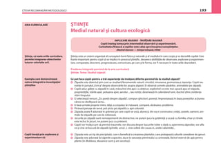 CÎTEVA RECOMANDĂRI METODOLOGICE 193
ARIA CURRICULARĂ ŞTIINŢE
Mediul natural şi cultura ecologică
IMPLICARE MAXIMĂ – ÎNVĂŢARE MAXIMĂ
Copiii înţeleg lumea prin intermediul observării şi experimentării.
Curiozitatea ﬁrească a copiilor este calea spre însuşirea cunoştinţelor.
(Rachel Garson — Simţul minunii,1956)
Ştiinţa este un sistem organizat al cunoaşterii lumii ﬁzice şi naturale şi al mediului în care creşte şi se dezvoltă copilul. Este
foarte important pentru copii să se implice în procesul ştiinţiﬁc, deoarece abilităţile de observare, explorare şi experimen-
tare, comparaţie, descriere, prognosticare, comunicare, pe care şi le forma, vor ﬁ necesare în toate ariile dezvoltării.
Predarea integrată pornind de la aria curriculară
Ştiinţe. Tema: Studiul zăpezii
Ce pot face copiii pentru a trăi experienţe de învăţare diferite pornind de la studiul zăpezii?
Zăpada este obiectul prin care se studiază fenomenele naturii: viscolul, ninsoarea, promoroaca, lapoviţa. Copiii iau
notiţe în jurnalul„Evrica”despre observările lor asupra zăpezii. Ei observă urmele păsărilor, animalelor pe zăpadă.
Copiii aduc găleţi cu zăpadă în casă, măsurînd cîtă apă s-a obţinut, explorînd ce este mai uşoară apa ori zăpada,
proprietăţile, stările apei, poluarea apei, aerului ... Iau notiţe, desenează în calendarul lunii, ducînd zilnic evidenţa
stării timpului.
Ei selectează versuri:„Zic poeţii despre zăpadă”, compun ghicitori, poveşti. Improvizează în baza poveştilor acţiunea
cărora se desfăşoară iarna...
Ei lasă urmele propriei mîini, tălpi, a corpului; le măsoară, compară, alcătuiesc probleme.
Pictează peisaje de iarnă, pot picta pe zăpadă cu apă colorată.
Zăpada poate ﬁ adunată în grămezi pe care copiii se urcă, alunecă, din ea ei construiesc cetăţi, castele, oameni, ani-
male de zăpadă, pe care le colorează.
Jocurile pe zăpadă sunt nemaipomenit de distractive, ne putem juca la grădiniţă şi acasă cu familia, chiar şi cîinele
este inclus în jocuri, ne putem juca cu prietenii.
Copiii vor învăţa cum să prevină traumele, vor discuta despre bucuriile trăite o dată cu aşternerea zăpezilor, vor aﬂa
ce şi cine se bucură de zăpadă (grînele, ursul...), cine suferă din cauza ei, unele calamităţi...
Zăpada este un tip de precipitaţii, care e beneﬁcă la creşterea plantelor, care protejează culturile cerealiere de geruri.
Zăpada este adunată la tulpinile copacilor, duce la saturaţia pămîntului cu umezeală, făcînd rezervă de apă pentru
plante (în Moldova, deoarece sunt şi ani secetoşi).
Ştiinţa, ca toate ariile curriculare,
permite integrarea obiectivelor
tuturor celorlalte arii.
Copiii învaţă prin explorare şi
experimentare că:
Exemplu care demonstrează
natura integrată a investigaţiei
ştiinţiﬁce
 