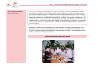 GHIDUL CADRELOR DIDACTICE PENTRU EDUCAŢIA TIMPURIE ŞI PREŞCOLARĂ198
Terenul pentru joc in aer liber
(parcul din localitate)
Furnizează o multitudine de oportunităţi pentru integrarea aptitudinilor şi perfecţionarea deprinderilor ştiinţiﬁce:
cum ceara devine maleabilă la soare, cum apa întrepătrunde solul, iar asfaltul nu, ce trebuie să faci ca să poţi construi în
nisip, să admire varietatea frunzelor, să le ia amprenta, să compare mărimea tălpilor pe nisip uscat şi umed, să asculte
cîntatul păsărilor să aﬂe cînd umbra copacului este cea mai scurtă si să îngrijească un strat ... În aer liber pot ﬁ abordate
diferite teme: afînarea solului, stropirea plantelor, măsurarea lor, comparaţii... luare de notiţe în registrul„Evrica”, de
exemplu:“Ce observă în creşterea plantelor care se aﬂă în partea de nord, de sud a clădirii (constatări), ce deosebiri
(comparaţii) observă?”. Copiii vor ﬁ în rol de ecologi, etnograﬁ, ziarişti, vor elabora cărţi, edita ziare, vor scrie/desena
mediul natural în curăţenie, vor scrie scrisori la ziare, primărie, vor scrie foi de laudă acelor familii, care întreţin sec-
torul lor în curăţenie.
La sudul ţării, în una din verile secetoase, ﬁecare copil venea la grădiniţă cu o butelie cu apă. Întrebaţi de ce aduc
apa în butelii, au răspuns că ﬁecare are trei plante pe care le îngrijeşte şi că le udă în ﬁecare zi. Într-adevăr curtea
era plină cu ﬂori afînate, îngrijite, pe care nimeni nu le rupe, nu le calcă cu picioarele. Copiii îşi formează o conduită
neforţată, este obişnuinţa de a respecta ce este viu.
Nu fă nimic din ceea ce poate face copilul!
 