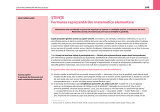 CÎTEVA RECOMANDĂRI METODOLOGICE 199
ARIA CURRICULARĂ ŞTIINŢE
Formarea reprezentărilor matematice elementare
Matematica este considerată un proces de organizare şi operare cu realităţile spaţiale şi cantitative ale lumii.
Matematica există şi funcţionează prin toate activităţile în grădiniţă.
Copiii preşcolari gîndesc numai cu suport concret. Concepte ca, de exemplu, cantitatea şi ordonarea, nu au nici o
semniﬁcaţie pentru ei, dacă nu există o mulţime de lucruri care să ﬁe numărate şi puse într-o anumită ordine. Învăţarea
copiilor mici este prin joc, prin manipularea obiectelor concrete şi verbalizare. De aceea trebuie să li se ofere ocazia de
a experimenta relaţiile matematice prin manipularea obiectelor concrete, adică ei trebuie să se joace cu o mulţime de
lucruri pe care să le poată număra, sorta şi clasiﬁca. Învăţarea şi stăpînirea conceptelor matematice nu se face în una sau
două activităţi de matematică pe săptămînă, iar repetarea experienţelor de învăţare este esenţială.
Copiii învaţă cel mai bine văzînd şi participînd activ — făcînd, prin acţiunea directă asupra lumii înconjurătoare,
prin intervenţia şi sprijinul educatoarei sau al părintelui, beneﬁciind de o îndrumare adecvată, care îi ajută să construiască
şi să devină conştienţi de conceptele matematice, prin intermediul experienţelor concrete ce ţin de viaţa de zi cu zi, în care
matematica este o parte componentă a ei. Fiind angajaţi în experimentări, în situaţii de soluţionare a problemelor, copiii îşi
dezvoltă gîndirea matematică, ceea ce este mai mult decît cunoaşterea numerelor şi operarea cu ele.
Programul zilnic oferă multe ocazii pentru experienţele concrete de matematică:
Sosirea copiilor se întîmplă într-un anumit moment al zilei — dimineaţa, ziua ei sunt la grădiniţă, seara pleacă acasă,
noaptea se aﬂă acasă, deci ei trăiesc acest program, învaţă cum se numesc aceste segmente de zi, durata lor, care din
ele sunt lungi, care sunt scurte. De asemenea în acest timp punerea hainelor în dulap poate oferi o experienţă de
corespondenta unu — la unu: un dulap pentru hainele ﬁecărui copil.22
În perioada de dimineaţă, copiii completează panourile:„Eu astăzi sunt aici”. Copilul mic (2-3 ani) găseşte
poza sa şi la întrebarea educatoarei„Al cîtelea ai venit la grădiniţă?”, răspunde„Eu sunt primul”.„Da, ai venit
primul la grădiniţă, cîte poze vezi pe panou?”„Una”.„Da, vezi o poză, tu unul eşti venit şi o poză avem pe panou”
— corespondenţa unu la unu. Al doilea copil (poate) va spune — două poze, ceilalţi — multe. Mulţi copii — multe
poze. Pe cînd copiii mai mari vor scrie în rubricile zilei respective numărul de rînd, ora sosirii şi prenumele pro-
priu. Împreună vor număra cîţi copii sunt prezenţi, vor caracteriza numărul: este format numai din unităţi ori din
Sosirea copiilor
În perioada de dimineaţă cînd
copiii completează panourile
22
Hansen, Kirsten A., Kaufmann, Roxane K., Burke, Kate W., Crearea claselor orientate după necesităţile copiilor, Epigraf, Chişinău, 2002.
 