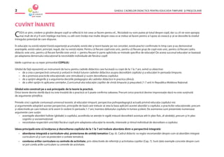 GHIDUL CADRELOR DIDACTICE PENTRU EDUCAŢIA TIMPURIE ŞI PREŞCOLARĂ2
CUVÎNT ÎNAINTE
CEEA ce ştim, credem şi gîndim despre copil se reﬂectă în tot ceea ce facem pentru el... Niciodată nu vom putea şti totul despre copil, dar cu cît ne vom apropia
mai mult de el şi îl vom înţelege mai bine, cu atît vom învăţa mai multe despre ceea ce ar trebui să facem pentru a-l ajuta să crească şi să se dezvolte la nivelul
întregului potenţial de care dispune.
În educaţie nu există reţete! Există experienţă acumulată, există idei şi teorii bazate pe noi cercetări, există practici conﬁrmate în timp care şi-au demonstrat
avantajele, există valori, principii, reguli, dar nu există reţete. Pentru că ﬁecare copil este unic, pentru că ﬁecare grup de copii este unic, pentru că ﬁecare cadru
didactic este unic, pentru că ﬁecare familie este unică — pentru ﬁecare în parte aplicîndu-se metode speciﬁce de educaţie! De aceea succesul educaţiei se bazează
pe adaptarea demersului educaţional la necesităţile individuale ale ﬁecărui copil!
Ideile cuprinse au ca reper primordial COPILUL!
Ghidul de faţă reprezintă un instrument de lucru pentru cadrele didactice care lucrează cu copii de la 1 la 7 ani, avînd ca obiective:
– de a crea o perspectivă comună şi unitară în rîndul tuturor cadrelor didactice asupra dezvoltării copilului şi a educaţiei în perioada timpurie;
– de a promova practicile educaţionale care stimulează şi susţin dezvoltarea copilului;
– de a sprijini alegerile şi a argumenta deciziile pedagogice ale cadrelor didactice în practica zilnică;
– de a oferi sprijin în aplicarea cerinţelor„Curricumul-ului educaţiei copiilor de vîrstă timpurie şi preşcolară (1-7 ani) în Republica Moldova Naţional.
Ghidul este construit pe o axă principală: de la teorie la practică.
Orice teorie devine sterilă dacă nu este însoţită de o practică ce îi poate conﬁrma valoarea. Precum orice practică devine improvizaţie dacă nu este susţinută
de argumente ştiinţiﬁce.
Primele cinci capitole conturează universul teoretic al educaţiei timpurii, perspectiva psihopedagogică actuală privind educaţia copilului mic
şi argumentele adoptării acestei perspective, principiile de bază care trebuie să stea la baza aplicării acestei abordări a copilului, a practicilor educaţionale, precum
şi obiectivele pe care trebuie să le avem în vedere în perioada 1-7 ani, înaintea debutului copilului în lumea şcolară. De asemenea sunt prezentate numeroase
argumente care susţin:
– avantajele abordării holiste (globale) a copilului, acordîndu-se atenţie în egală măsură dezvoltării acestuia atît în plan ﬁzic, al sănătăţii, precum şi în plan
cognitiv şi socioemoţional;
– necesitatea respectării unicităţii ﬁecărui copil prin adaptarea educaţiei la nevoile, interesele şi ritmul individual de dezvoltare a copilului.
Ideea principală este că învăţarea şi dezvoltarea copilului de la 1 la 7 ani trebuie abordate dintr-o perspectivă integrată:
• abordarea integrată a curriculum-ului, proiectarea de unităţi tematice (Cap. 6). Cadrul didactic va regăsi recomandări despre cum să abordăm integrat
curriculum-ul şi cum să proiectăm o unitate tematică;
• corelarea ariilor curriculare cu centrele de activitate, prin obiectivele de referinţă şi activitatea copiilor (Cap. 7). Sunt date exemple concrete despre cum
se pot corela ariile curriculare cu centrele de activitate;
 