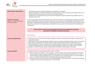 GHIDUL CADRELOR DIDACTICE PENTRU EDUCAŢIA TIMPURIE ŞI PREŞCOLARĂ202
Rolul echipei de cadre didactice
Centrul de matematică
(de obicei — parte componentă a
centrului de Ştiinţă)
• Principala preocupare a echipei de educatoare este asigurarea cu materiale.
• Educatoarea trebuie să sesizeze momentul cel mai adecvat pentru a preda, să observe jocul iniţiat de copil şi să se
folosească de el pentru a introduce sau discuta un concept matematic.
• Predarea noului se realizează, dar nu este impusă. Este eﬁcientă prin sugestii, datorită cărora copilul are şansa să
descopere singur noul.
Un sector special al sălii de clasă, de dimensiuni mari şi separat de alte centre, organizat pentru utilizarea materialelor,
jucăriilor manipulative, a jocurilor cu conţinut matematic. Aici sunt rafturi, pe care materialele pentru ﬁecare joc sunt
depozitate în containere aparte, etichetate. În centrul de activitate sunt mese şi scaune pentru cîţiva copii care s-ar juca
împreună sau alături, fără a se deranja reciproc. Materialele în sine sunt curate şi intacte (conţin toate piesele/părţile
componente).
Toate centrele de activitate din sala de grupă oferă ocazii pentru dobîndirea cunoştinţelor,
deprinderilor şi abilităţilor elementare matematice.
Unele sugestii:
Trebuie să existe un număr suﬁcient de cărţi cu imagini de numere, cu numerale clare, simple şi cu imagini intere-
sante pentru numărat.
Copiii răsfoiesc cărţi şi numără personajele. Conştientizează că acţiunile se desfăşoară în timp. Ei citesc, scriu poveşti,
poezii, istorioare, elaborează cărţi despre mulţimi, numere, ﬁguri geometrice, mărimi:„Numărul despre mine”,
„Povestea timpului meu”,„De la unul pînă la zece”,„Parada numerelor în familia mea”,„A şaptea zi din săptămînă”,
„Povestea ﬁgurilor geometrice”... Scriind, copiii se orientează pe plan, învaţă să se orienteze în spaţiu. În codare /
decodare cu„cheiţa fermecată”, folosesc corespondenţa număr/literă. Numără silabe, sunete, litere.
Cercetînd obiectele, le sortează după anumite criterii, le clasiﬁcă.
Mărul (sau alte fructe, legume) — forma rotundă — sferică, ovoidă ori conică; măsoară lungimea circumferinţei
fructului, cîntăresc masa lui. Tăindu-l în jumătăţi, sferturi, optimi, multe bucăţi, din el pot mînca 1/2/3/...mulţi.
Copiii estimează, numără seminţele din fruct, cîte au germinat, cîte nu, presupun cîţi pomi vor creşte. Preparînd
terci, suc, măsoară volumul. Estimează, detectează ce formă are pomul de măr şi alţii.
Pasărea: pui, boboci. Copiii îi cîntăresc, le iau amprentele labelor, conduc observări, iau notiţe despre schimbările
ca aspect, cît au crescut în volum, greutate în 10, 20, 30 de zile.
Centrul de ALFABETIZARE
Centrul de ŞTIINŢĂ
 