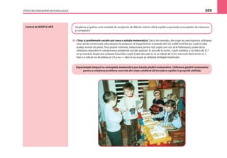 CÎTEVA RECOMANDĂRI METODOLOGICE 205
Centrul de NISIP ŞI APĂ Umplerea şi golirea unei varietăţi de recipiente de diferite mărimi oferă copiilor experienţa conceptelor de măsurare
şi comparare.
Chiar şi problemele sociale pot avea o soluţie matematică. Dacă, de exemplu, doi copii se ceartă pentru utilizarea
unui set de construcţie, educatoarea le propune să împartă între ei piesele din set, astfel încît ﬁecare copil să aibă
acelaşi număr de piese. Prea puţine trotinete, balansoare pentru toţi copiii care vor să le folosească, poate dicta
utilizarea clepsidrei în soluţionarea problemei sociale apărute. În jocurile la turnic, copiii stabilesc a se ridica de 5/7
ori şi numără, după care cedează locul altui copil. Copiii discută: tu te-ai ridicat de 8 ori, mai mult decît mine cu 1,
Dan s-a ridicat tot de atîtea ori cît şi eu — deci ei au ocazii să utilizeze limbajul matematic.
Experienţele timpurii cu conceptele matematice pun bazele gîndirii matematice. Utilizarea gîndirii matematice
pentru a soluţiona probleme concrete din viaţa cotidiană dă încredere copiilor în propriile abilităţi.
 