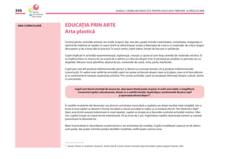GHIDUL CADRELOR DIDACTICE PENTRU EDUCAŢIA TIMPURIE ŞI PREŞCOLARĂ206
ARIA CURRICULARĂ EDUCAŢIA PRIN ARTE
Arta plastică
Centrul pentru activităţi artistice are multe scopuri, dar, mai ales, poate stimula creativitatea, curiozitatea, imaginaţia si
spiritul de iniţiativă al copiilor în cazul cînd li se oferă timpul, ocazia şi libertatea de a lucra cu materiale, de a face singuri
descoperiri şi de a testa idei în practică. În acest centru copiii trăiesc emoţii de bucurie si satisfacţie.
Copiii implicaţi în activităţi experimentează, explorează, creează cu ajutorul unei largi varietăţi de materiale artistice. Ei
se implică intens în munca lor au ocazia de a admira şi a discuta despre artă. Ei pictează pe şevalete cu pensula sau cu
degetele, folosesc lutul, plastilina, aluatul de joc, creioanele de ceară, creta, pasta, foarfecele.
Copiii pot crea atît produse bidimensionale (picturi şi desene şi covoraşe ţesute), cît şi produse tridimensionale
(construcţii). În cadrul unor astfel de activităţi copiii vor putea să discute despre ceea ce le place, ceea ce le face plăcere
şi ce sentimente le trezeşte experienţa artistică. Prin aceste activităţi, copiii acumulează informaţii despre cultură, istorie
si comunitate.
Copiii sunt foarte încîntaţi de munca lor, deşi opera ﬁnală poate să pară, în ochii unui adult, o mîzgîlitură.
Cunoscînd copilul, educatoarele, dotate cu o subtilă intuiţie, împărtăşesc sentimentele ﬁecărui copil
şi apreciază efortul depus23
.
În stadiile incipiente ale desenului sau picturii, activitatea musculară a copilului are drept rezultat nişte mîzgîleli, într-o
bună zi însă copilul va desena o formă circulară cu două cerculeţe în mijloc şi va exclama fericit:“Am desenat o faţă!”
Apoi, practicînd această îndemînare în mod repetat, copilul va începe să-şi dezvolte controlul activităţii motrice. Ulte-
rior, copilul începe să creeze forme intenţionate. Pe la vîrsta de 5 ani, majoritatea copiilor desenează oameni şi creează
povestioare la desenele lor.
Mare însemnătate în dezvoltarea oculomotorie o are activitatea de modelaj. Copilul modelează copacul ori alt obiect
cum poate, dar poate schimba poziţia detaliilor modelate, astfel poate corecta ceva.
23
Hansen, Kirsten A., Kaufmann, Roxane K., Burke, Kate W. Crearea claselor orientate după necesităţile copiilor, Epigraf, Chişinău, 2002.
 